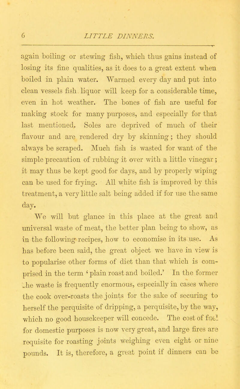 again boiling or stewing fish, which thus gains instead of losing its fine qualities, as it does to a great extent when boiled in plain water. Warmed every day and put into clean vessels fish liquor will keep for a considerable time, even in hot weather. The bones of fish are useful for making stock for many purposes, and especially for that last mentioned. Soles are deprived of much of their flavour and are rendered dry by skinning; they should always be scraped. Much fish is wasted for want of the simple precaution of rubbing it over with a little vinegar; it may thus be kept good for days, and by properly wiping can be used for frying. All white fish is improved by this treatment, a very little salt being added if for use the same day. We will but glance in this place at the great and universal waste of meat, the better plan being to show, as in the following recipes, how to economise in its use. As has before been said, the great object we have in view is to popularise other forms of diet than that which is com- prised in the term 4 plain roast and boiled.’ In the former _he waste is frequently enormous, especially in cases where the cook over-roasts the joints for the sake of securing to herself the perquisite of dripping, a perquisite, by the way, which no good housekeeper will concede. The cost of fuel for domestic purposes is now very great, and large fires are requisite for roasting joints weighing even eight or nine pounds. It is, therefore, a great point if dinners can be