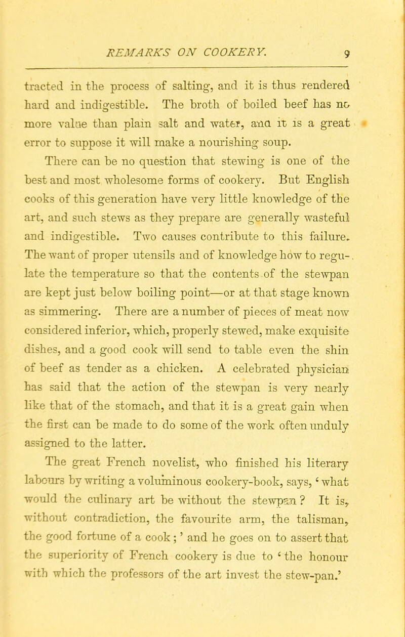 tracted in the process of salting, and it is thus rendered hard and indigestible. The broth of boiled beef has no more value than plain salt and water, ana it is a great error to suppose it will make a nourishing soup. There can be no question that stewing is one of the best and most wholesome forms of cookery. But English cooks of this generation have very little knowledge of the art, and such stews as they prepare are generally wasteful and indigestible. Two causes contribute to this failure. The want of proper utensils and of knowledge how to regu-. late the temperature so that the contents of the stewpan are kept just below boiling point—or at that stage known as simmering. There are a number of pieces of meat now considered inferior, which, properly stewed, make exquisite dishes, and a good cook will send to table even the shin of beef as tender as a chicken. A celebrated physician has said that the action of the stewpan is very nearly like that of the stomach, and that it is a great gain when the first can be made to do some of the work often unduly assigned to the latter. The great French novelist, who finished his literary labours by writing a voluminous cookery-book, says,4 what would the culinary art be without the stewpan ? It is, without contradiction, the favourite arm, the talisman, the good fortune of a cook; ’ and he goes on to assert that the superiority of French cookery is due to 4 the honour with which the professors of the art invest the stew-pan.’