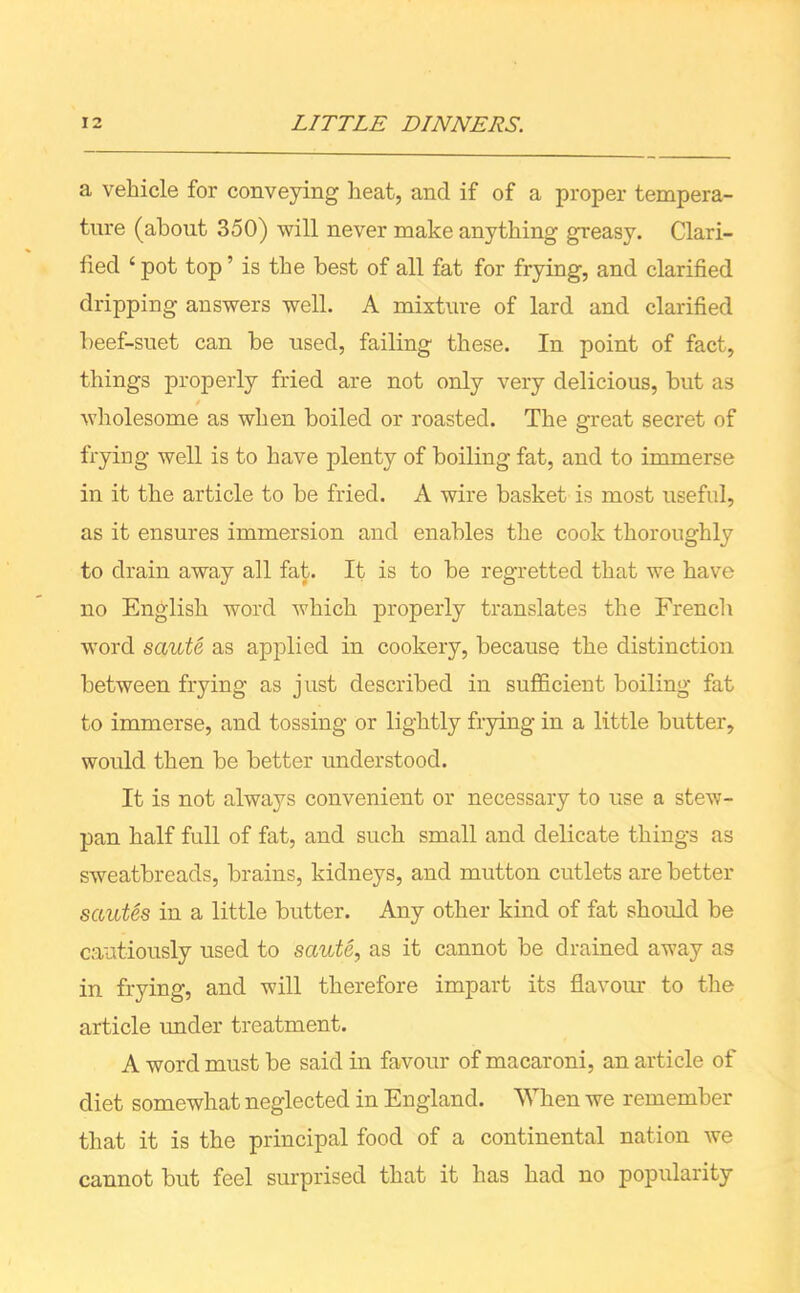 a vehicle for conveying heat, and if of a proper tempera- ture (about 350) will never make anything greasy. Clari- fied 4 pot top ’ is the best of all fat for frying, and clarified dripping answers well. A mixture of lard and clarified beef-suet can be used, failing these. In point of fact, things properly fried are not only very delicious, but as wholesome as when boiled or roasted. The great secret of frying well is to have plenty of boiling fat, and to immerse in it the article to be fried. A wire basket is most useful, as it ensures immersion and enables the cook thoroughly to drain away all fat. It is to he regretted that we have no English word which properly translates the French word saute as applied in cookery, because the distinction between frying as just described in sufficient boiling fat to immerse, and tossing or lightly frying in a little butter, would then be better understood. It is not always convenient or necessary to use a stew- pan half full of fat, and such small and delicate things as sweatbreads, brains, kidneys, and mutton cutlets are better sautes in a little butter. Any other kind of fat should be cautiously used to saute, as it cannot be drained away as in frying, and will therefore impart its flavour to the article under treatment. A word must be said in favour of macaroni, an article of diet somewhat neglected in England. When we remember that it is the principal food of a continental nation we cannot but feel surprised that it has had no popularity
