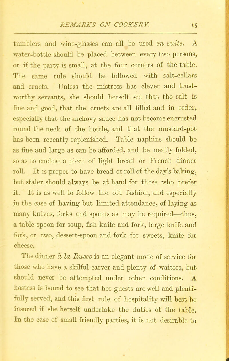 tumblers and wine-glasses can all be used en suite. A water-bottle should be placed between every two persons, or if the party is small, at the four corners of the table. The same rule should be followed with salt-cellars and cruets. Unless the mistress has clever and trust- worthy servants, she should herself see that the salt is fine and good, that the cruets are all filled and in order, especially that the anchovy sauce has not become encrusted roimd the neck of the bottle, and that the mustard-pot has been recently replenished. Table napkins should be as fine and large as can be afforded, and be neatly folded, so as to enclose a piece of light bread or French dinner roll. It is proper to have bread or roll of the day’s baking, but staler should always be at hand for those who prefer it. It is as well to follow the old fashion, and especially in the case of having but limited attendance, of laying as many knives, forks and spoons as may be required—thus, a table-spoon for soup, fish knife and fork, large knife and fork, or two, dessert-spoon and fork for sweets, knife for cheese. The dinner d la Russe is an elegant mode of service for those who have a skilful carver and plenty of waiters, but should never be attempted under other conditions. A hostess is bound to see that her guests are well and plenti- fully served, and this first rule of hospitality will best be insured if she herself undertake the duties of the table. In the case of small friendly parties, it is not desirable to
