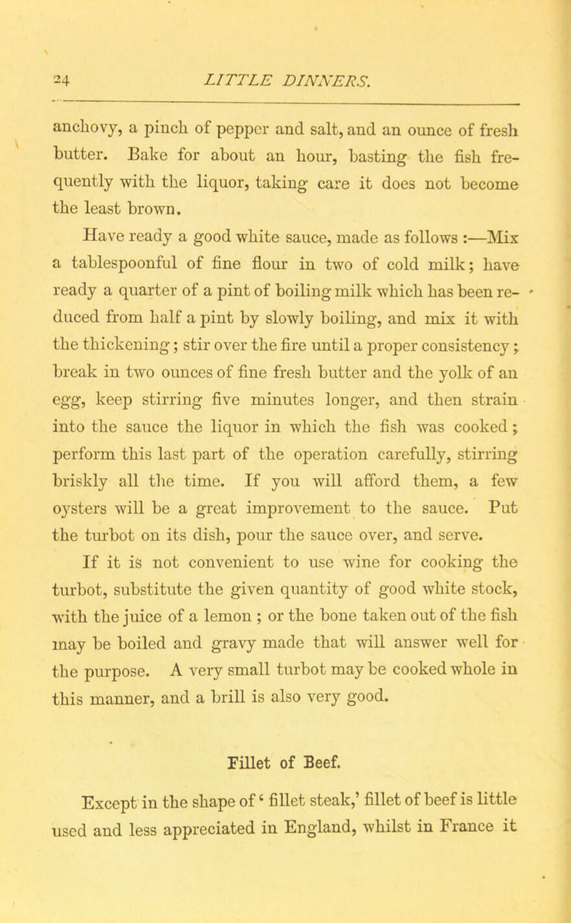 anchovy, a pinch of pepper and salt, and an ounce of fresh butter. Bake for about an hour, basting the fish fre- quently with the liquor, taking care it does not become the least brown. Have ready a good white sauce, made as follows :—Mix a tablespoonful of fine flour in two of cold milk; have ready a quarter of a pint of boiling milk which has been re- * duced from half a pint by slowly boiling, and mix it with the thickening; stir over the fire until a proper consistency; break in two ounces of fine fresh butter and the yolk of an egg, keep stirring five minutes longer, and then strain into the sauce the liquor in which the fish was cooked; perform this last part of the operation carefully, stirring briskly all the time. If you will afford them, a few oysters will be a great improvement to the sauce. Put the turbot on its dish, pour the sauce over, and serve. If it is not convenient to use wine for cooking the turbot, substitute the given quantity of good white stock, with the juice of a lemon ; or the bone taken out of the fish may be boiled and gravy made that will answer well for the purpose. A very small turbot may be cooked whole in this manner, and a brill is also very good. Fillet of Beef. Except in the shape of4 fillet steak,’ fillet of beef is little used and less appreciated in England, whilst in I ranee it