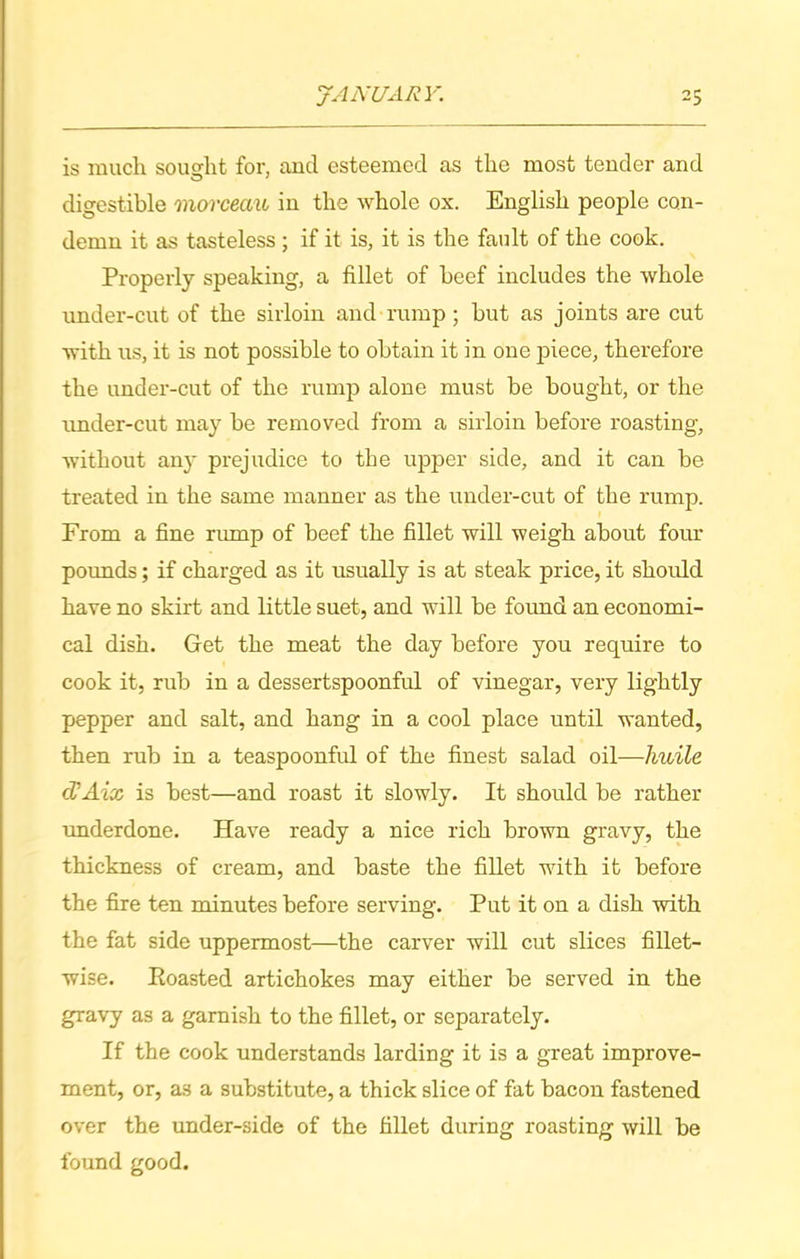 is much sought for, and esteemed as the most tender and O 1 digestible morceciu in the whole ox. English people con- demn it as tasteless; if it is, it is the fault of the cook. Properly speaking, a fillet of beef includes the whole under-cut of the sirloin and rump ; but as joints are cut with us, it is not possible to obtain it in one piece, therefore the under-cut of the rump alone must be bought, or the under-cut may be removed from a sirloin before roasting, without any prejudice to the upper side, and it can be treated in the same manner as the under-cut of the rump. From a fine rump of beef the fillet will weigh about four pounds; if charged as it usually is at steak price, it should have no skirt and little suet, and will be found an economi- cal dish. Get the meat the day before you require to cook it, rub in a dessertspoonful of vinegar, very lightly pepper and salt, and hang in a cool place until wanted, then rub in a teaspoonful of the finest salad oil—huile cVAix is best—and roast it slowly. It should be rather underdone. Have ready a nice rich brown gravy, the thickness of cream, and baste the fillet with it before the fire ten minutes before serving. Put it on a dish with the fat side uppermost—the carver will cut slices fillet- wise. Roasted artichokes may either be served in the gravy as a garnish to the fillet, or separately. If the cook understands larding it is a great improve- ment, or, a3 a substitute, a thick slice of fat bacon fastened over the under-side of the fillet during roasting will be found good.