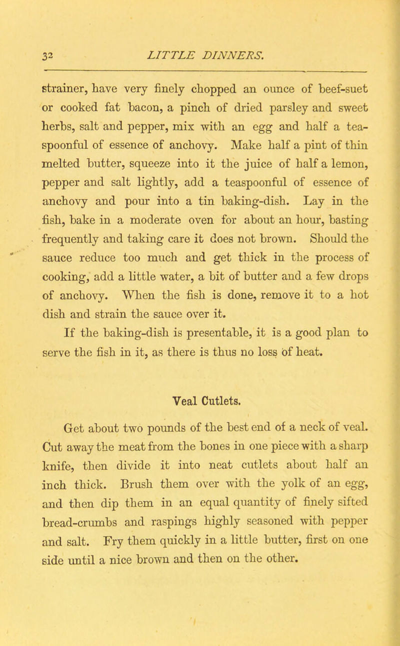 strainer, have very finely chopped an ounce of beef-suet or cooked fat bacon, a pinch of dried parsley and sweet herbs, salt and pepper, mix with an egg and half a tea- spoonful of essence of anchovy. Make half a pint of thin melted butter, squeeze into it the juice of half a lemon, pepper and salt lightly, add a teaspoonful of essence of anchovy and pour into a tin baking-dish. Lay in the fish, bake in a moderate oven for about an horn, basting frequently and taking care it does not brown. Should the sauce reduce too much and get thick in the process of cooking, add a little water, a bit of butter and a few drops of anchovy. When the fish is done, remove it to a hot dish and strain the sauce over it. If the baking-dish is presentable, it is a good plan to serve the fish in it, as there is thus no loss of heat. Veal Cutlets. Get about two pounds of the best end of a neck of veal. Cut away the meat from the bones in one piece with a sharp knife, then divide it into neat cutlets about half an inch thick. Brush them over with the yolk of an egg, and then dip them in an equal quantity of finely sifted bread-crumbs and raspings highly seasoned with pepper and salt. Fry them quickly in a little butter, first on one side until a nice brown and then on the other.