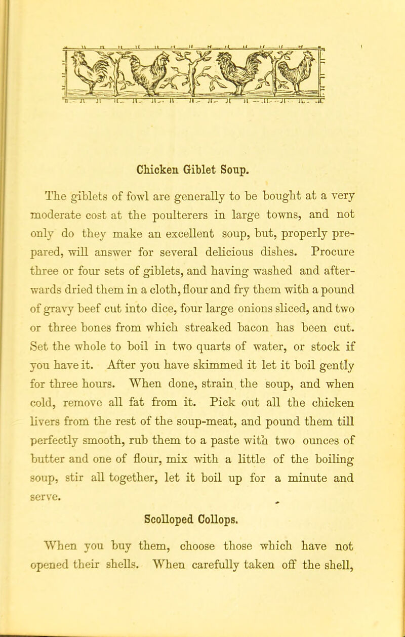 Chicken Giblet Sonp. The giblets of fowl are generally to be bought at a very moderate cost at the poulterers in large towns, and not only do they make an excellent soup, but, properly pre- pared, will answer for several delicious dishes. Procure three or four sets of giblets, and having washed and after- wards dried them in a cloth, flour and fry them with a pound of gravy beef cut into dice, four large onions sliced, and two or three bones from which streaked bacon has been cut. Set the whole to boil in two quarts of water, or stock if you have it. After you have skimmed it let it boil gently for three hours. When done, strain the soup, and when cold, remove all fat from it. Pick out all the chicken livers from the rest of the soup-meat, and pound them till perfectly smooth, rub them to a paste with two ounces of butter and one of flour, mix with a little of the boiling soup, stir all together, let it boil up for a minute and serve. Scolloped Collops. When you buy them, choose those which have not opened their shells. When carefully taken off the shell,