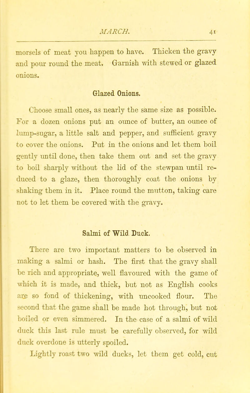 morsels of meat you happen to have. Thicken the gravy and pour round the meat. Garnish with stewed or glazed onions. Glazed Onions. Choose small ones, as nearly the same size as possible. For a dozen onions put an ounce of butter, an ounce of lump-sugar, a little salt and pepper, and sufficient gravy to cover the onions. Put in the onions and let them boil gently until done, then take them out and set the gravy to boil sharply without the lid of the stewpan until re- duced to a glaze, then thoroughly coat the onions by shaking them in it. Place round the mutton, taking care not to let them be covered with the gravy. Salmi of Wild. Duck. There are two important matters to he observed in making a salmi or hash. The first that the gravy shall be rich and appropriate, well flavoured with the game of which it is made, and thick, but not as English cooks are so fond of thickening, with uncooked flour. The second that the game shall be made hot through, but not boiled or even simmered. In the case of a salmi of wild duck thi3 last rule must be carefully observed, for wild duck overdone is utterly spoiled. Lightly roast two wild ducks, let them get cold, cut