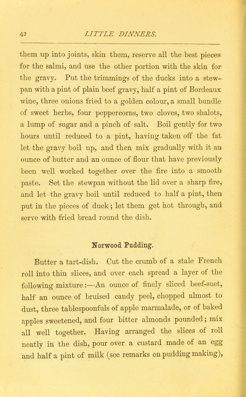them up into joints, skin them, reserve all the best pieces for the salmi, and use the other portion with the skin for the gravy. Put the trimmings of the ducks into a stew- pan with a pint of plain beef gravy, half a pint of Bordeaux wine, three onions fried to a golden colour, a small bundle of sweet herbs, four peppercorns, two cloves, two shalots, a lump of sugar and a pinch of salt. Boil gently for two horns until reduced to a pint, having taken off the fat let the gravy boil up, and then mix gradually with it an ounce of butter and an ounce of flour that have previously been well worked together over the fire into a smooth paste. Set the stewpan without the lid over a sharp fire, and let the gravy boil until reduced to half a pint, then put in the pieces of duck; let them get hot through, and serve with fried bread round the dish. Norwood Pudding. Butter a tart-dish. Cut the crumb of a stale French roll into thin slices, and over each spread a layer of the following mixture:—An ounce of finely sliced beef-suet, half an ounce of bruised candy peel, chopped almost to dust, three tablespoonfuls of apple marmalade, or of baked apples sweetened, and four bitter almonds pounded; mix all well together. Having arranged the slices of roll neatly in the dish, pour over a custard made of an egg and half a pint of milk (see remarks on pudding making).