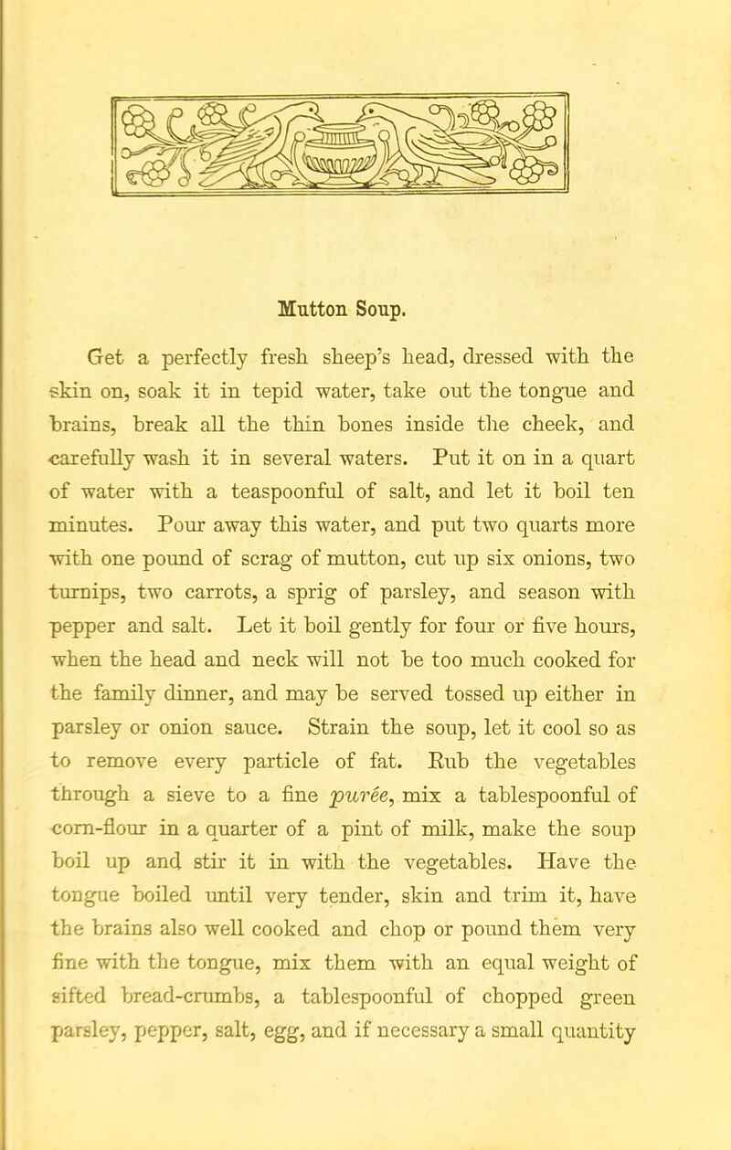 Mutton Soup. Get a perfectly fresh sheep’s head, dressed with the skin on, soak it in tepid water, take out the tongue and brains, break all the thin bones inside the cheek, and ■carefully wash it in several waters. Put it on in a quart of water with a teaspoonful of salt, and let it boil ten minutes. Pom: away this water, and put two quarts more with one pound of scrag of mutton, cut up six onions, two turnips, two carrots, a sprig of parsley, and season with pepper and salt. Let it boil gently for four or five hours, when the head and neck will not be too much cooked for the family dinner, and may be served tossed up either in parsley or onion sauce. Strain the soup, let it cool so as to remove every particle of fat. Rub the vegetables through a sieve to a fine puree, mix a tablespoonful of corn-flour in a quarter of a pint of milk, make the soup boil up and stir it in with the vegetables. Have the tongue boiled until very tender, skin and trim it, have the brains also well cooked and chop or pound them very fine with the tongue, mix them with an equal weight of sifted bread-crumbs, a tablespoonful of chopped green parsley, pepper, salt, egg, and if necessary a small quantity