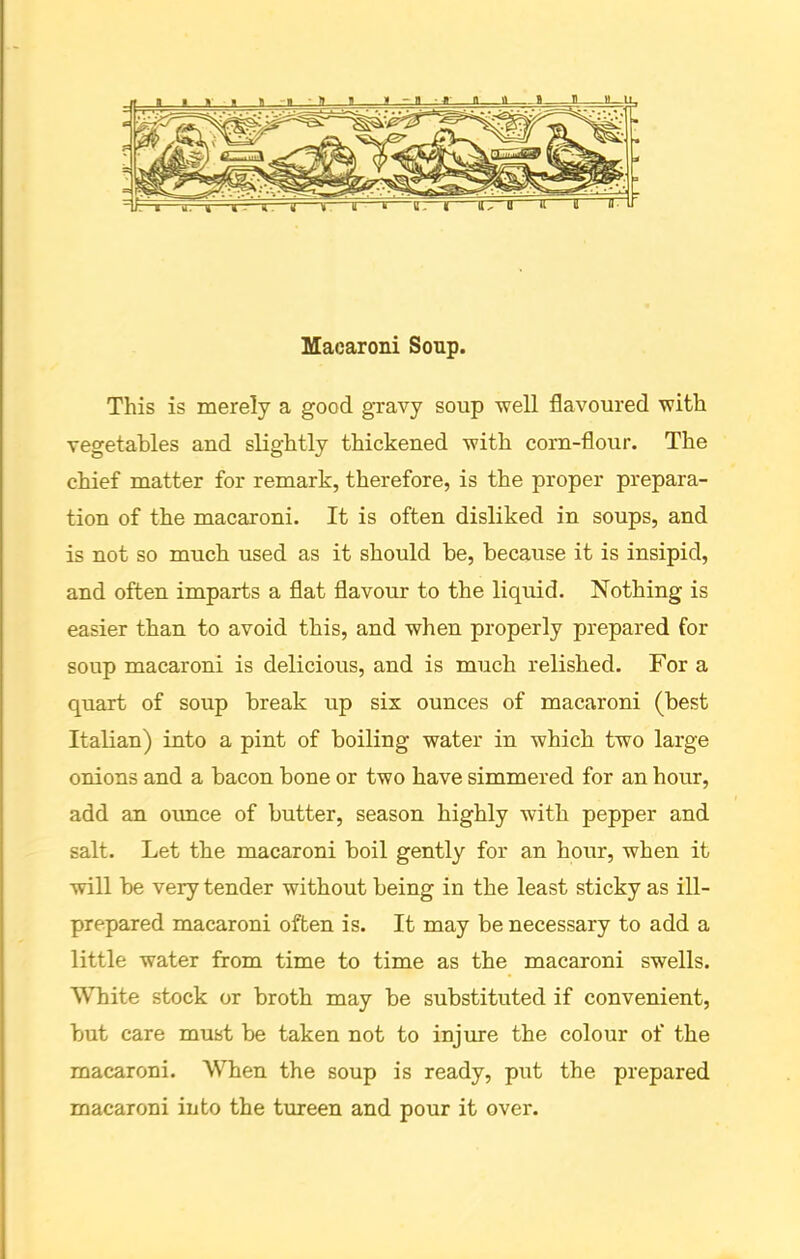 Macaroni Soup. This is merely a good gravy soup well flavoured with vegetables and slightly thickened with corn-flour. The chief matter for remark, therefore, is the proper prepara- tion of the macaroni. It is often disliked in soups, and is not so much used as it should be, because it is insipid, and often imparts a flat flavour to the liquid. Nothing is easier than to avoid this, and when properly prepared for soup macaroni is delicious, and is much relished. For a quart of soup break up six ounces of macaroni (best Italian) into a pint of boiling water in which two large onions and a bacon bone or two have simmered for an hour, add an ounce of butter, season highly with pepper and salt. Let the macaroni boil gently for an hour, when it will be very tender without being in the least sticky as ill- prepared macaroni often is. It may be necessary to add a little water from time to time as the macaroni swells. White stock or broth may be substituted if convenient, but care must be taken not to injure the colour of the macaroni. When the soup is ready, put the prepared macaroni into the tureen and pour it over.