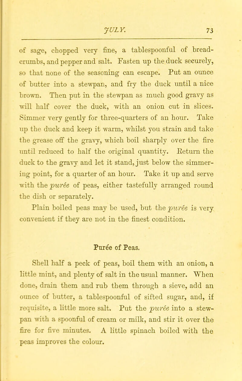 of sage, chopped very fine, a tablespoonful of bread- crumbs, and pepper and salt. Fasten up the duck securely, so that none of the seasoning can escape. Put an ounce of butter into a stewpan, and fry the duck until a nice brown. Then put in the stewpan as much good gravy as will half cover the duck, with an onion cut in slices. Simmer very gently for three-quarters of an hour. Take up the duck and keep it warm, whilst you strain and take the grease off the gravy, which boil sharply over the fire until reduced to half the original quantity. Keturn the duck to the gravy and let it stand, just below the simmer- ing point, for a quarter of an hour. Take it up and serve with the puree of peas, either tastefully arranged round the dish or separately. Plain boiled peas may be used, but the puree is very convenient if they are not in the finest condition. •. Puree of Peas. Shell half a peck of peas, boil them with an onion, a little mint, and plenty of salt in the usual manner. When done, drain them and rub them through a sieve, add an ounce of butter, a tablespoonful of sifted sugar, and, if requisite, a little more salt. Put the puree into a stew- pan with a spoonful of cream or milk, and stir it over the fire for five minutes. A little spinach boiled with the pea3 improves the colour.