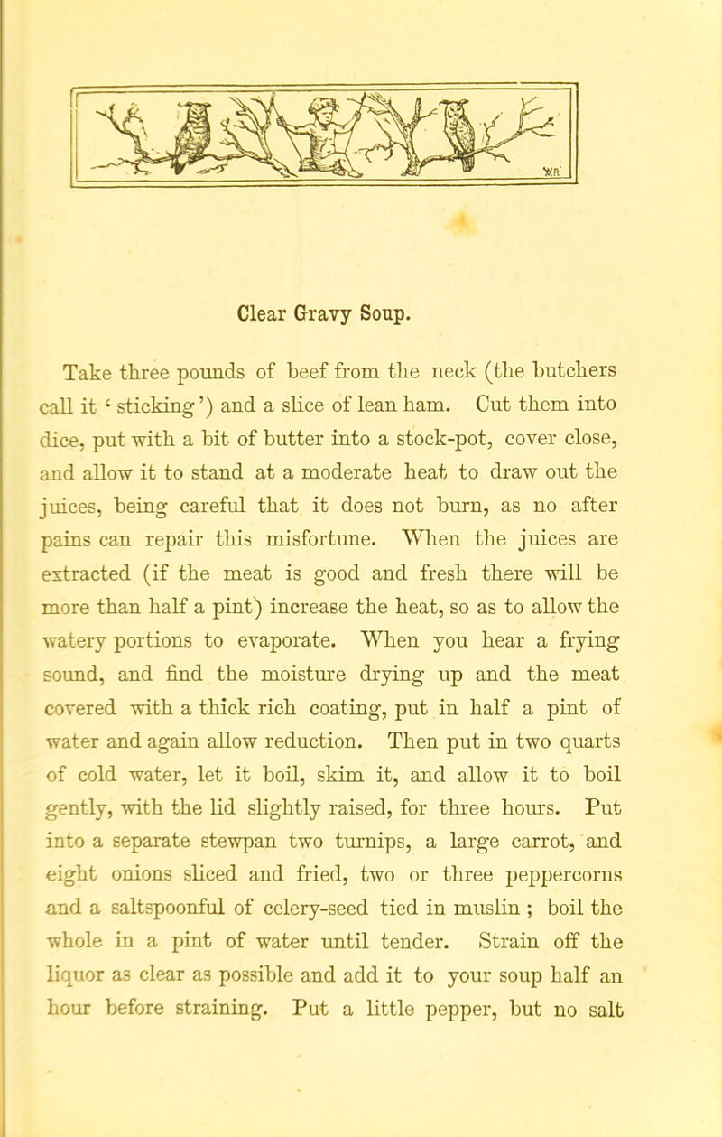 Clear Gravy Soup. Take three pounds of beef from the neck (the butchers call it c sticking’) and a slice of lean ham. Cut them into dice, put with a hit of butter into a stock-pot, cover close, and allow it to stand at a moderate heat to draw out the juices, being careful that it does not burn, as no after pains can repair this misfortime. When the juices are extracted (if the meat is good and fresh there will be more than half a pint) increase the heat, so as to allow the watery portions to evaporate. When you hear a frying sound, and find the moisture drying up and the meat covered with a thick rich coating, put in half a pint of water and again allow reduction. Then put in two quarts of cold water, let it boil, skim it, and allow it to boil gently, with the lid slightly raised, for three horns. Put into a separate stewpan two turnips, a large carrot, and eight onions sliced and fried, two or three peppercorns and a saltspoonful of celery-seed tied in muslin ; boil the whole in a pint of water until tender. Strain off the liquor a3 clear as possible and add it to your soup half an hour before straining. Put a little pepper, but no salt