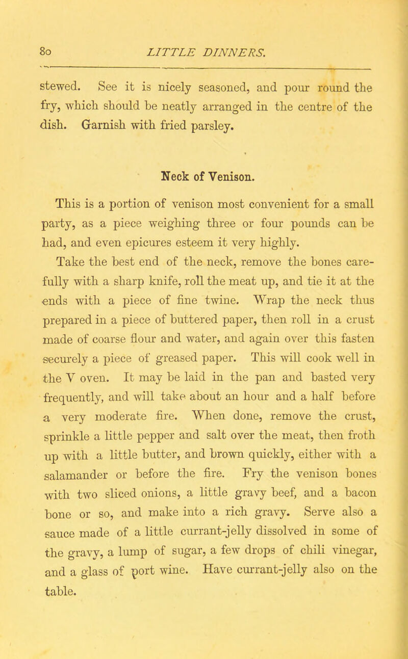 stewed. See it is nicely seasoned, and pour round the fry, which should be neatly arranged in the centre of the dish. Garnish with fried parsley. Neck of Venison. This is a portion of venison most convenient for a small party, as a piece weighing three or four pounds can be bad, and even epicures esteem it very highly. Take the best end of the neck, remove the bones care- fully with a sharp knife, roll the meat up, and tie it at the ends with a piece of fine twine. Wrap the neck thus prepared in a piece of buttered paper, then roll in a crust made of coarse flour and water, and again over this fasten securely a piece of greased paper. This will cook well in the V oven. It may be laid in the pan and basted very frequently, and will take about an hour and a half before a very moderate fire. When done, remove the crust, sprinkle a little pepper and salt over the meat, then froth up with a little butter, and brown quickly, either with a salamander or before the fire. Fry the venison bones with two sliced onions, a little gravy beef, and a bacon bone or so, and make into a rich gravy. Serve also a sauce made of a little currant-jelly dissolved in some of the gravy, a lump of sugar, a few drops of chili vinegar, and a glass of port wine. Have currant-jelly also on the table.