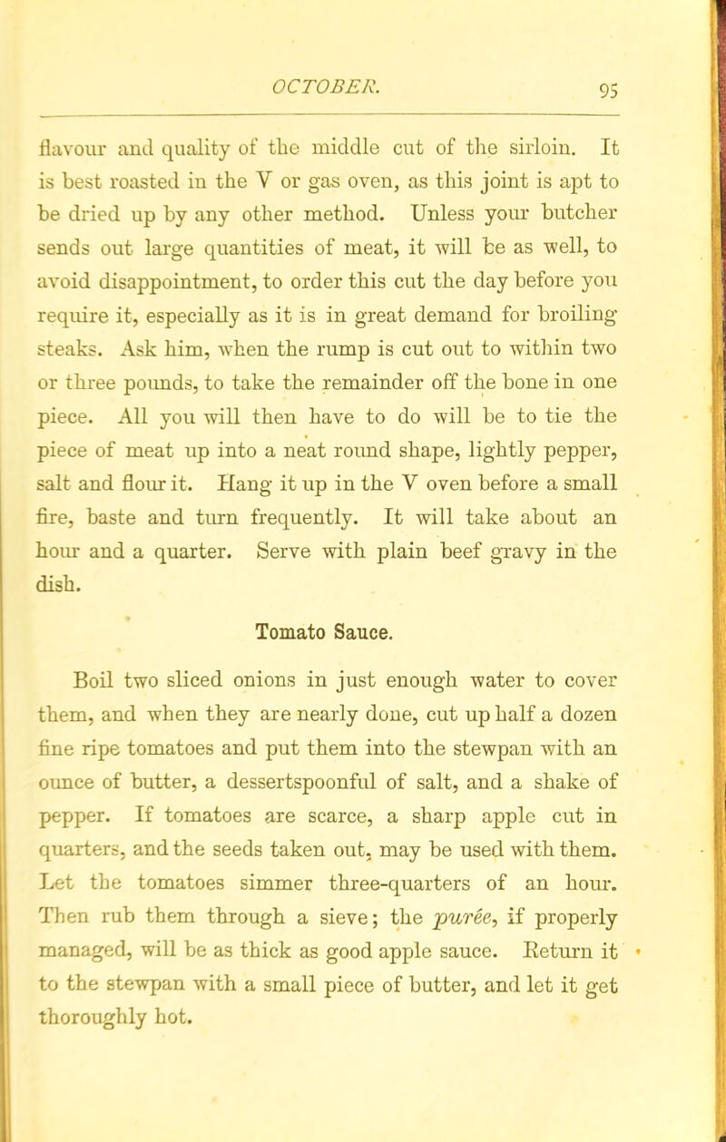 flavour and quality of the middle cut of the sirloin. It is best roasted in the V or gas oven, as this joint is apt to be dried up by any other method. Unless your butcher sends out large quantities of meat, it will be as well, to avoid disappointment, to order this cut the day before you require it, especially as it is in great demand for broiling- steaks. Ask him, when the rump is cut out to within two or three pounds, to take the remainder off the bone in one piece. All you will then have to do will be to tie the piece of meat up into a neat round shape, lightly pepper, salt and flour it. Hang it up in the V oven before a small fire, baste and turn frequently. It will take about an hour and a quarter. Serve with plain beef gravy in the dish. Tomato Sauce. Boil two sliced onions in just enough water to cover them, and when they are nearly done, cut up half a dozen fine ripe tomatoes and put them into the stewpan with an ounce of butter, a dessertspoonful of salt, and a shake of pepper. If tomatoes are scarce, a sharp apple cut in quarters, and the seeds taken out, may be used with them. Let the tomatoes simmer three-quarters of an hour. Then rub them through a sieve; the puree, if properly managed, will be as thick as good apple sauce. Return it to the stewpan with a small piece of butter, and let it get thoroughly hot.
