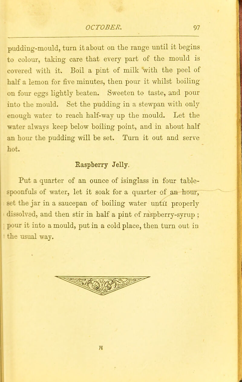 pudding-mould, turn it about on the range until it begins to colour, taking care that every part of the mould is covered with it. Boil a pint of milk with the peel of half a lemon for five minutes, then pour it whilst boiling- on four eggs lightly beaten. Sweeten to taste, and pour into the mould. Set the pudding in a stewpan with only enough water to reach half-way up the mould. Let the water always keep below boiling point, and in about half an horn the pudding will be set. Turn it out and serve hot. Raspberry Jelly. Put a quarter of an ounce of isinglass in four table- spoonfuls of water, let it soak for a quarter of an hour, set the jar in a saucepan of boiling water until properly dissolved, and then stir in half a pint of raspberry-syrup ; pour it into a mould, put in a cold place, then turn out in the usual way.