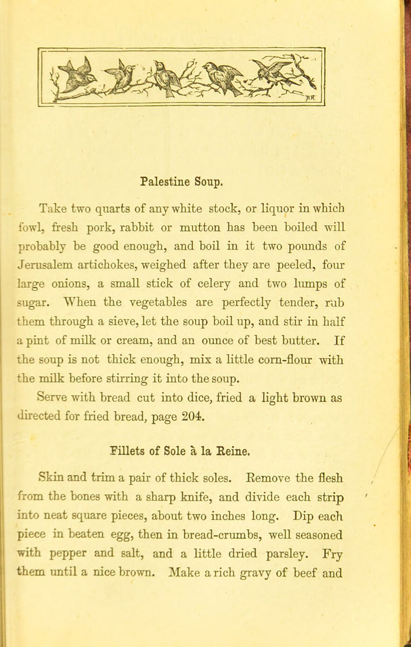 Palestine Soup. Take two quarts of any white stock, or liquor in which fowl, fresh pork, rabbit or mutton has been boiled will probably be good enough, and boil in it two pounds of Jerusalem artichokes, weighed after they are peeled, four large onions, a small stick of celery and two lumps of sugar. When the vegetables are perfectly tender, rub them through a sieve, let the soup boil up, and stir in half a pint of milk or cream, and an ounce of best butter. If the soup is not thick enough, mix a little corn-flour with the milk before stirring it into the soup. Serve with bread cut into dice, fried a light brown as directed for fried bread, page 204. Fillets of Sole a la Heine. Skin and trim a pair of thick soles. Eemove the flesh from the bones with a sharp knife, and divide each strip into neat square pieces, about two inches long. Dip each piece in beaten egg, then in bread-crumbs, well seasoned with pepper and salt, and a little dried parsley. Fry them until a nice brown. Make a rich gravy of beef and