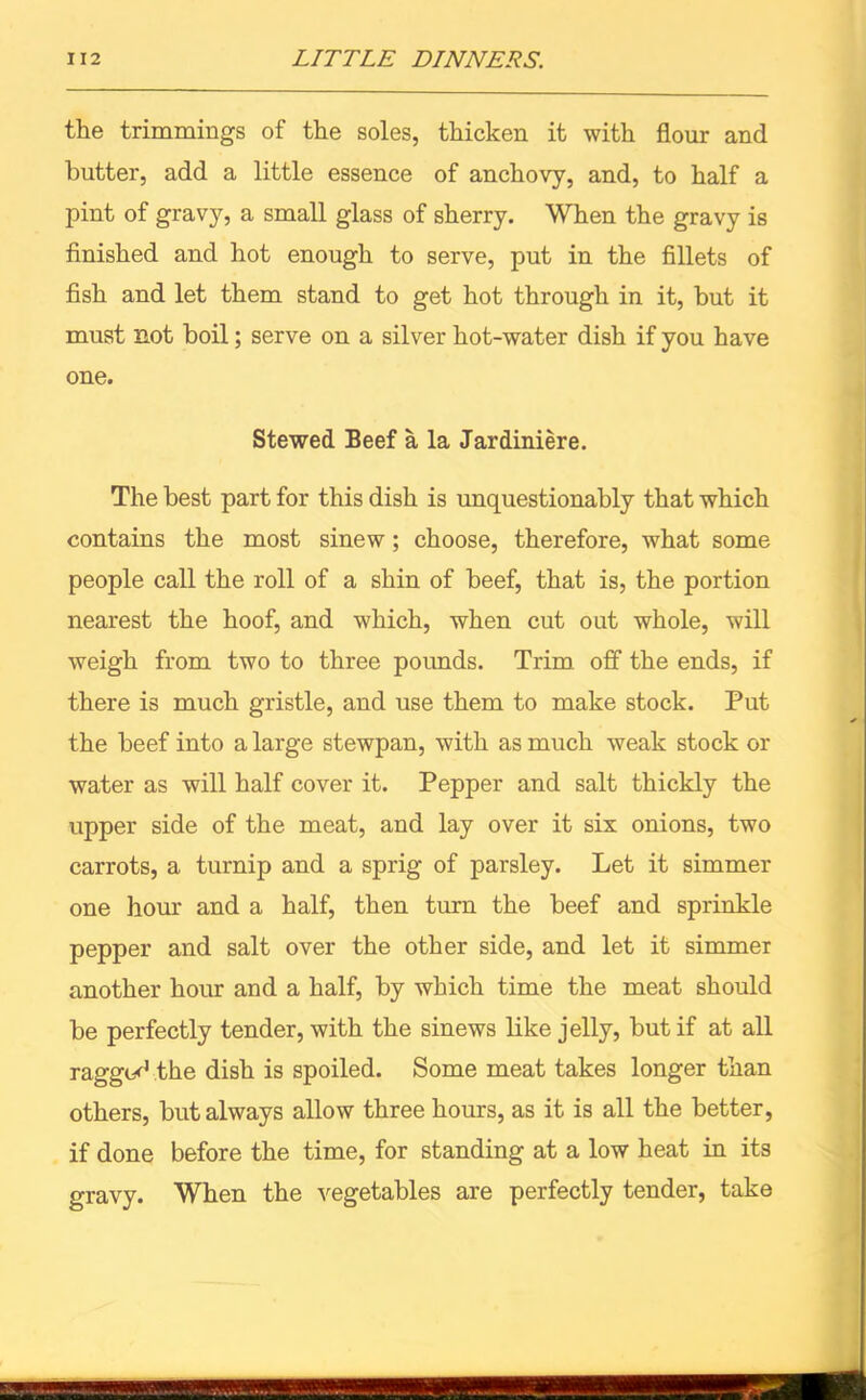 the trimmings of the soles, thicken it with flour and butter, add a little essence of anchovy, and, to half a pint of gravy, a small glass of sherry. When the gravy is finished and hot enough to serve, put in the fillets of fish and let them stand to get hot through in it, but it must not boil; serve on a silver hot-water dish if you have one. Stewed Beef a la Jardiniere. The best part for this dish is unquestionably that which contains the most sinew; choose, therefore, what some people call the roll of a shin of beef, that is, the portion nearest the hoof, and which, when cut oat whole, will weigh from two to three pounds. Trim off the ends, if there is much gristle, and use them to make stock. Put the beef into a large stewpan, with as much weak stock or water as will half cover it. Pepper and salt thickly the upper side of the meat, and lay over it six onions, two carrots, a turnip and a sprig of parsley. Let it simmer one hour and a half, then turn the beef and sprinkle pepper and salt over the other side, and let it simmer another hour and a half, by which time the meat should be perfectly tender, with the sinews like jelly, but if at all ragged the dish is spoiled. Some meat takes longer than others, but always allow three hours, as it is all the better, if done before the time, for standing at a low heat in its gravy. When the vegetables are perfectly tender, take