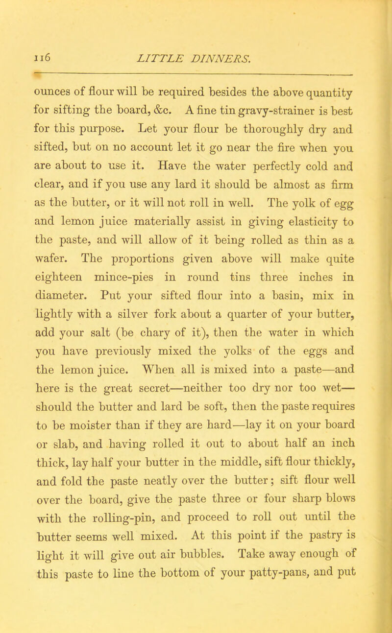 ounces of flour will be required besides the above quantity for sifting the board, &c. A fine tin gravy-strainer is best for this purpose. Let your flour be thoroughly dry and sifted, but on no account let it go near the fire when you are about to use it. Have the water perfectly cold and clear, and if you use any lard it should be almost as firm as the butter, or it will not roll in well. The yolk of egg and lemon juice materially assist in giving elasticity to the paste, and will allow of it being rolled as thin as a wafer. The proportions given above will make quite eighteen mince-pies in round tins three inches in diameter. Put your sifted flour into a basin, mix in lightly with a silver fork about a quarter of your butter, add your salt (be chary of it), then the water in which you have previously mixed the yolks of the eggs and the lemon juice. When all is mixed into a paste—and here is the great secret—neither too dry nor too wet— should the butter and lard be soft, then the paste requires to be moister than if they are hard—lay it on your board or slab, and having rolled it out to about half an inch thick, lay half your butter in the middle, sift flour thickly, and fold the paste neatly over the butter; sift flour well over the board, give the paste three or four sharp blows with the rolling-pin, and proceed to roll out until the butter seems well mixed. At this point if the pastry is light it will give out air bubbles. Take away enough of this paste to line the bottom of your patty-pans, and put