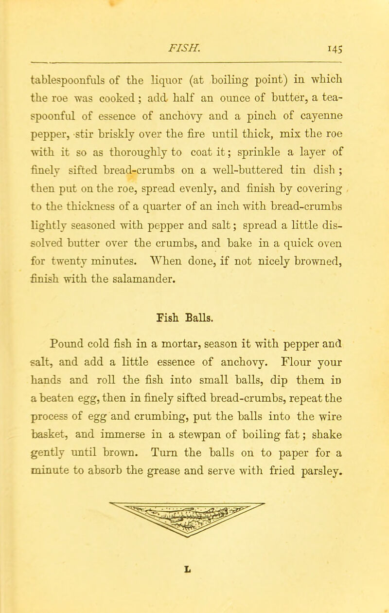 tablespoonfuls of the liquor (at boiling point) in which the roe was cooked ; add half an ounce of butter, a tea- spoonful of essence of anchovy and a pinch of cayenne pepper, stir briskly over the fire until thick, mix the roe with it so as thoroughly to coat it; sprinkle a layer of finely sifted bread-crumbs on a well-buttered tin dish ; then put on the roe, spread evenly, and finish by covering to the thickness of a quarter of an inch with bread-crumbs lightly seasoned with pepper and salt; spread a little dis- solved butter over the crumbs, and bake in a quick oven for twenty minutes. When done, if not nicely browned, finish with the salamander. Pound cold fish in a mortar, season it with pepper and salt, and add a little essence of anchovy. Flour your hands and roll the fish into small balls, dip them iD a beaten egg, then in finely sifted bread-crumbs, repeat the process of egg and crumbing, put the balls into the wire basket, and immerse in a stewpan of boiling fat; shake gently until brown. Turn the balls on to paper for a minute to absorb the grease and serve with fried parsley. Fish Balls. L