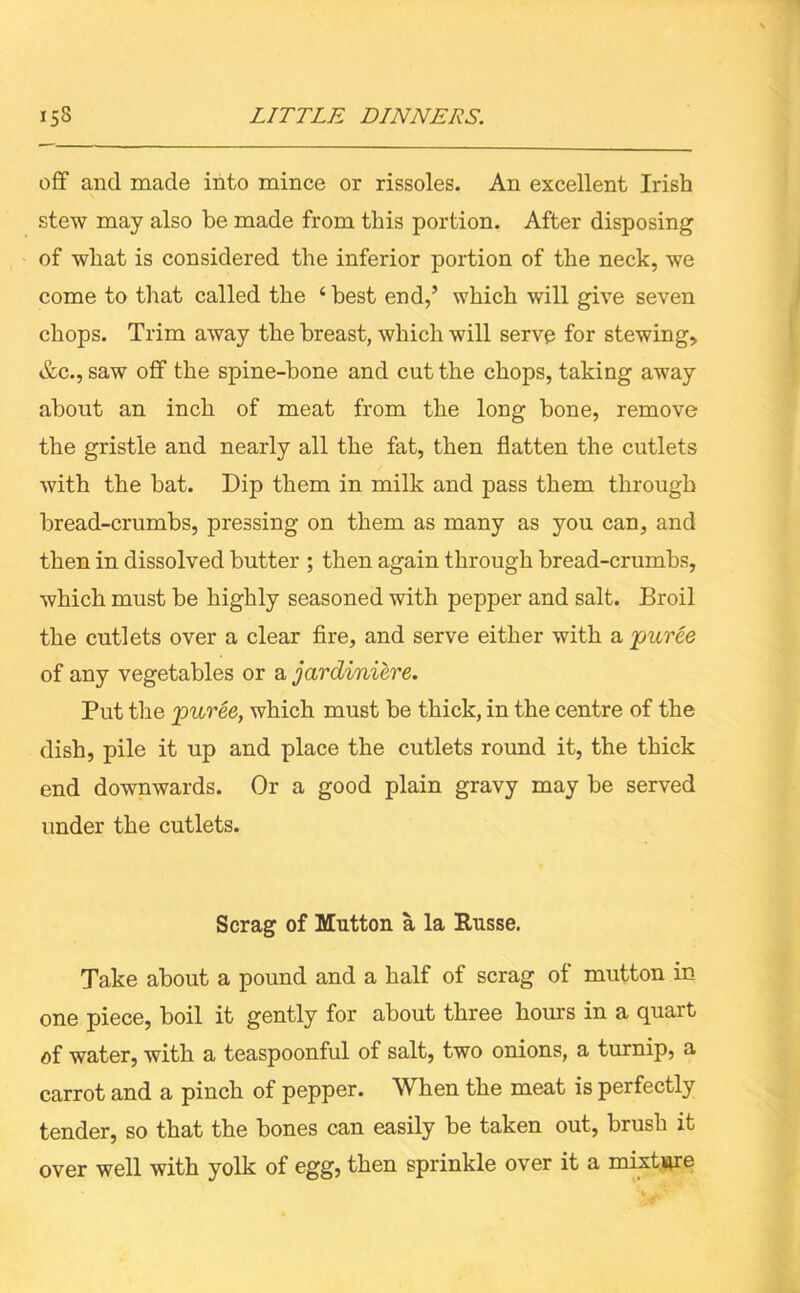 off and made into mince or rissoles. An excellent Irish stew may also be made from this portion. After disposing of what is considered the inferior portion of the neck, we come to that called the ‘best end,’ which will give seven chops. Trim away the breast, which will serve for stewing, &c., saw off the spine-bone and cut the chops, taking away about an inch of meat from the long bone, remove the gristle and nearly all the fat, then flatten the cutlets with the bat. Dip them in milk and pass them through bread-crumbs, pressing on them as many as you can, and then in dissolved butter ; then again through bread-crumbs, which must be highly seasoned with pepper and salt. Broil the cutlets over a clear fire, and serve either with a puree of any vegetables or a jardiniere. Put the puree, which must be thick, in the centre of the dish, pile it up and place the cutlets round it, the thick end downwards. Or a good plain gravy may be served under the cutlets. Scrag of Mutton a la Russe. Take about a pound and a half of scrag ol mutton in one piece, boil it gently for about three hours in a quart of water, with a teaspoonful of salt, two onions, a turnip, a carrot and a pinch of pepper. When the meat is perfectly tender, so that the bones can easily be taken out, brush it over well with yolk of egg, then sprinkle over it a mixture