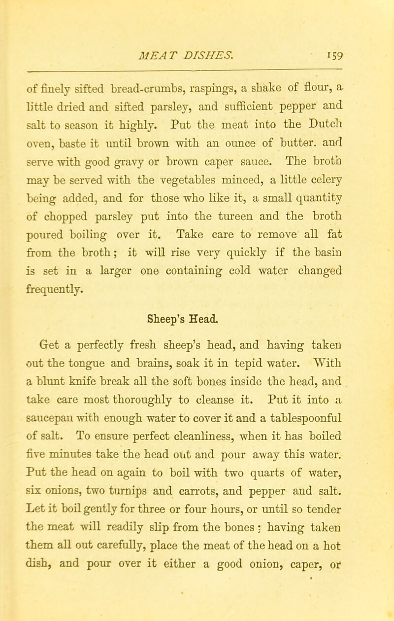 of finely sifted bread-crumbs, raspings, a shake of flour, a, little dried and sifted parsley, and sufficient pepper and salt to season it highly. Put the meat into the Dutch oven, haste it until brown with an ounce of butter, and serve with good gravy or brown caper sauce. The broth may be served with the vegetables minced, a little celery being added, and for those who like it, a small quantity of chopped parsley put into the tureen and the broth poured boiling over it. Take care to remove all fat from the broth; it will rise very quickly if the basin is set in a larger one containing cold water changed frequently. Sheep’s Head. Get a perfectly fresh sheep’s head, and having taken out the tongue and brains, soak it in tepid water. With a blunt knife break all the soft bones inside the head, and take care most thoroughly to cleanse it. Put it into a saucepan with enough water to cover it and a tablespoonful of salt. To ensure perfect cleanliness, when it has boiled five minutes take the head out and pour away this water. Put the head on again to boil with two quarts of water, six onions, two turnips and carrots, and pepper and salt. Let it boil gently for three or four horns, or until so tender the meat will readily slip from the bones t having taken them all out carefully, place the meat of the head on a hot dish, and pour over it either a good onion, caper, or