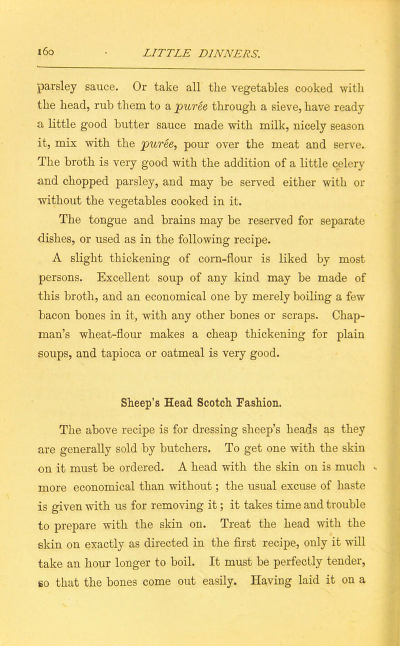 pai'sley sauce. Or take all the vegetables cooked with the head, rub them to a puree through a sieve, have ready a little good butter sauce made with milk, nicely season it, mix with the puree, pour over the meat and serve. The broth is very good with the addition of a little celery and chopped parsley, and may be served either with or without the vegetables cooked in it. The tongue and brains may be reserved for separate dishes, or used as in the following recipe. A slight thickening of corn-flour is liked by most persons. Excellent soup of any kind may be made of this broth, and an economical one by merely boiling a few bacon bones in it, with any other bones or scraps. Chap- man’s wheat-flour makes a cheap thickening for plain soups, and tapioca or oatmeal is very good. Sheep’s Head Scotch Fashion. The above recipe is for dressing sheep’s heads as they are generally sold by butchers. To get one with the skin on it must be ordered. A head with the skin on is much - more economical than without; the usual excuse of haste is given with us for removing it; it takes time and trouble to prepare with the skin on. Treat the head with the skin on exactly as directed in the first recipe, only it will take an hour longer to boil. It must be perfectly tender, so that the bones come out easily. Having laid it on a