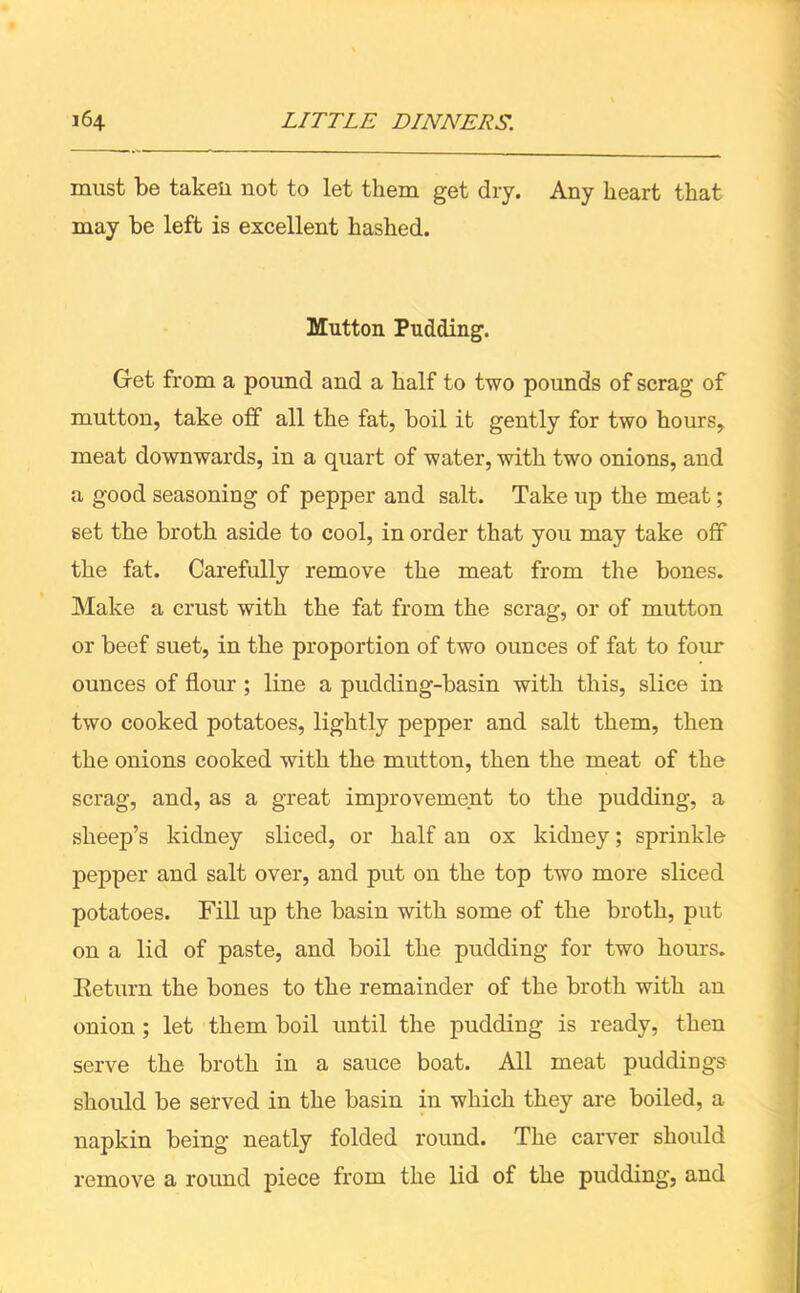 must be taken not to let them get dry. Any heart that may be left is excellent hashed. Mutton Pudding. Get from a pound and a half to two pounds of scrag of mutton, take off all the fat, boil it gently for two hours, meat downwards, in a quart of water, with two onions, and a good seasoning of pepper and salt. Take up the meat; set the broth aside to cool, in order that you may take off the fat. Carefully remove the meat from the bones. Make a crust with the fat from the scrag, or of mutton or beef suet, in the proportion of two ounces of fat to four ounces of flour ; line a pudding-basin with this, slice in two cooked potatoes, lightly pepper and salt them, then the onions cooked with the mutton, then the meat of the scrag, and, as a great improvement to the pudding, a sheep’s kidney sliced, or half an ox kidney; sprinkle pepper and salt over, and put on the top two more sliced potatoes. Fill up the basin with some of the broth, put on a lid of paste, and boil the pudding for two hours. Return the bones to the remainder of the broth with an onion ; let them boil until the pudding is ready, then serve the broth in a sauce boat. All meat puddings should be served in the basin in which they are boiled, a napkin being neatly folded round. The carver should remove a round piece from the lid of the pudding, and