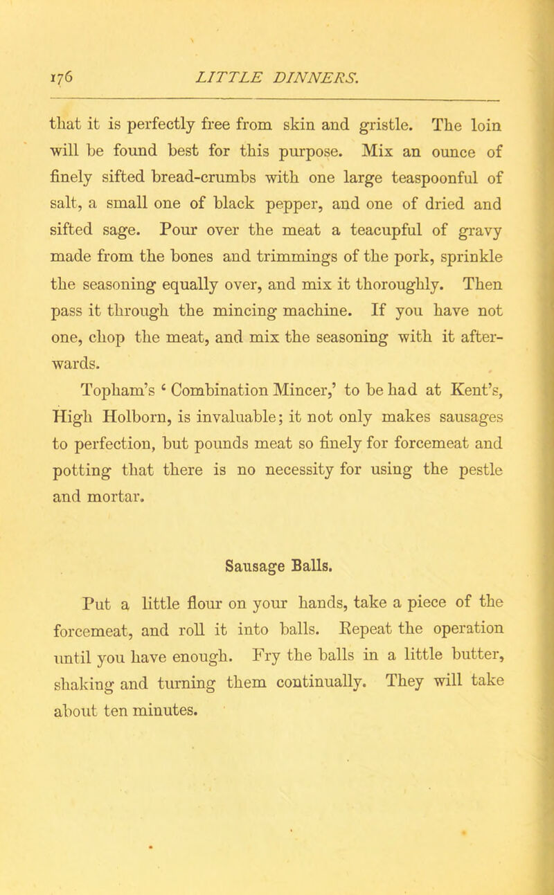 that it is perfectly free from skin and gristle. The loin will he found best for this purpose. Mix an ounce of finely sifted bread-crumbs with one large teaspoonful of salt, a small one of black pepper, and one of dried and sifted sage. Pour over the meat a teacupful of gravy made from the bones and trimmings of the pork, sprinkle the seasoning equally over, and mix it thoroughly. Then pass it through the mincing machine. If you have not one, chop the meat, and mix the seasoning with it after- wards. Topham’s c Combination Mincer,’ to be had at Kent’s, High Holborn, is invaluable; it not only makes sausages to perfection, but pounds meat so finely for forcemeat and potting that there is no necessity for using the pestle and mortar. Sausage Balls. Put a little flour on your hands, take a piece of the forcemeat, and roll it into balls. Repeat the operation until you have enough. Fry the balls in a little butter, shaking and turning them continually. They will take about ten minutes.