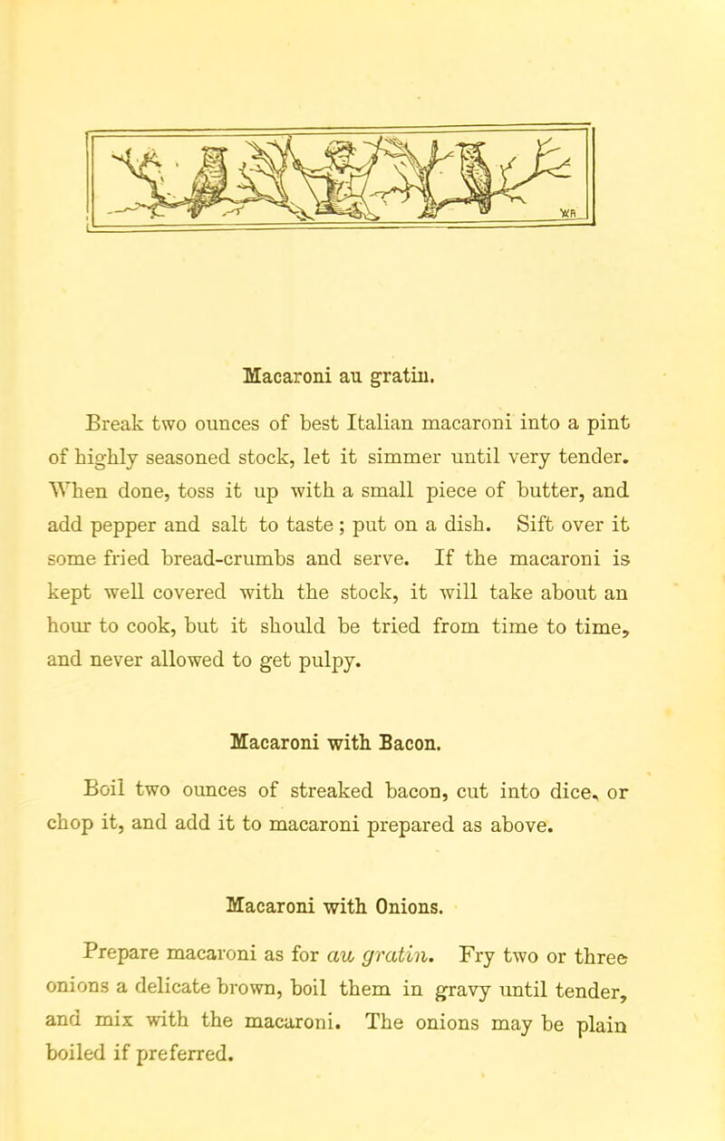 Macaroni au gratin. Break two ounces of best Italian macaroni into a pint of highly seasoned stock, let it simmer until very tender. When done, toss it up with a small piece of butter, and add pepper and salt to taste ; put on a dish. Sift over it some fried bread-crumbs and serve. If the macaroni is kept well covered with the stock, it will take about an hour to cook, but it should be tried from time to time, and never allowed to get pulpy. Macaroni with Bacon. Boil two ounces of streaked bacon, cut into dice, or chop it, and add it to macaroni prepared as above. Macaroni with Onions. Prepare macaroni as for au gratin. Fry two or three onions a delicate brown, boil them in gravy until tender, and mix with the macaroni. The onions may be plain boiled if preferred.