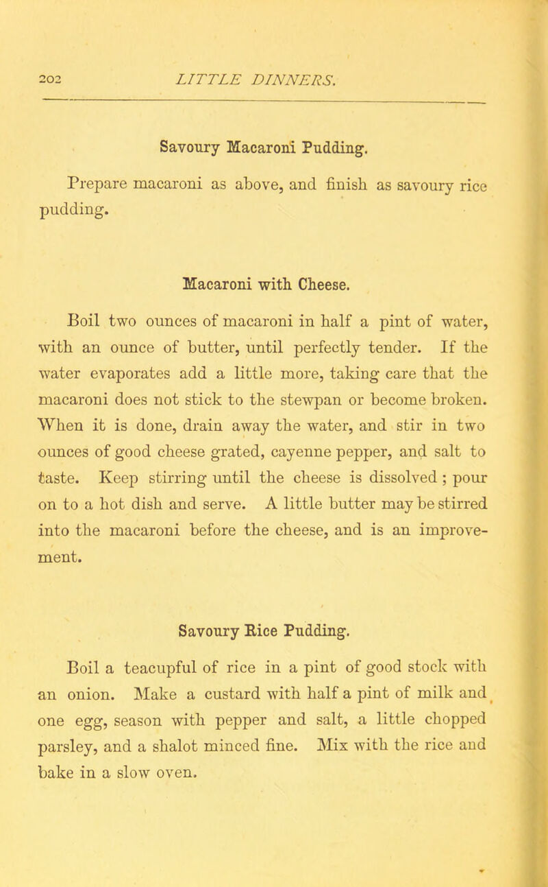 Savoury Macaroni Pudding. Prepare macaroni as above, and finish as savoury rice pudding. Macaroni with Cheese. Boil two ounces of macaroni in half a pint of water, with an ounce of butter, until perfectly tender. If the water evaporates add a little more, taking care that the macaroni does not stick to the stewpan or become broken. When it is done, drain away the water, and stir in two ounces of good cheese grated, cayenne pepper, and salt to taste. Keep stirring until the cheese is dissolved ; pour on to a hot dish and serve. A little butter may be stirred into the macaroni before the cheese, and is an improve- ment. Savoury Eice Pudding. Boil a teacupful of rice in a pint of good stock with an onion. Make a custard with half a pint of milk and one egg, season with pepper and salt, a little chopped parsley, and a shalot minced fine. Mix with the rice and bake in a slow oven.