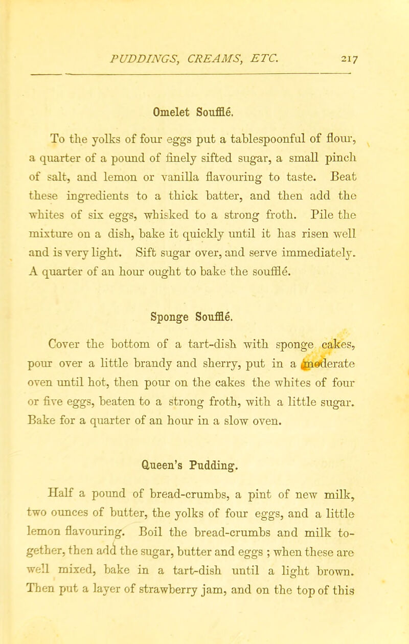 Omelet Souffle. To the yolks of four eggs put a tablespoonful of flour, a quarter of a pound of finely sifted sugar, a small pinch of salt, and lemon or vanilla flavouring to taste. Beat these ingredients to a thick batter, and then add the whites of six eggs, whisked to a strong froth. Pile the mixture on a dish, bake it quickly until it has risen well and is very light. Sift sugar over, and serve immediately. A quarter of an hour ought to bake the souffle. Sponge Souffle. Cover the bottom of a tart-dish, with sponge cakes, pour over a little brandy and sherry, put in a ^naderate oven until hot, then pour on the cakes the whites of four or five eggs, beaten to a strong froth, with a little sugar. Bake for a quarter of an hour in a slow oven. Queen’s Pudding. Half a pound of bread-crumbs, a pint of new milk, two ounces of butter, the yolks of four eggs, and a little lemon flavouring. Boil the bread-crumbs and milk to- gether, then add the sugar, butter and eggs ; when these are well mixed, bake in a tart-dish until a light brown. Then put a layer of strawberry jam, and on the top of this