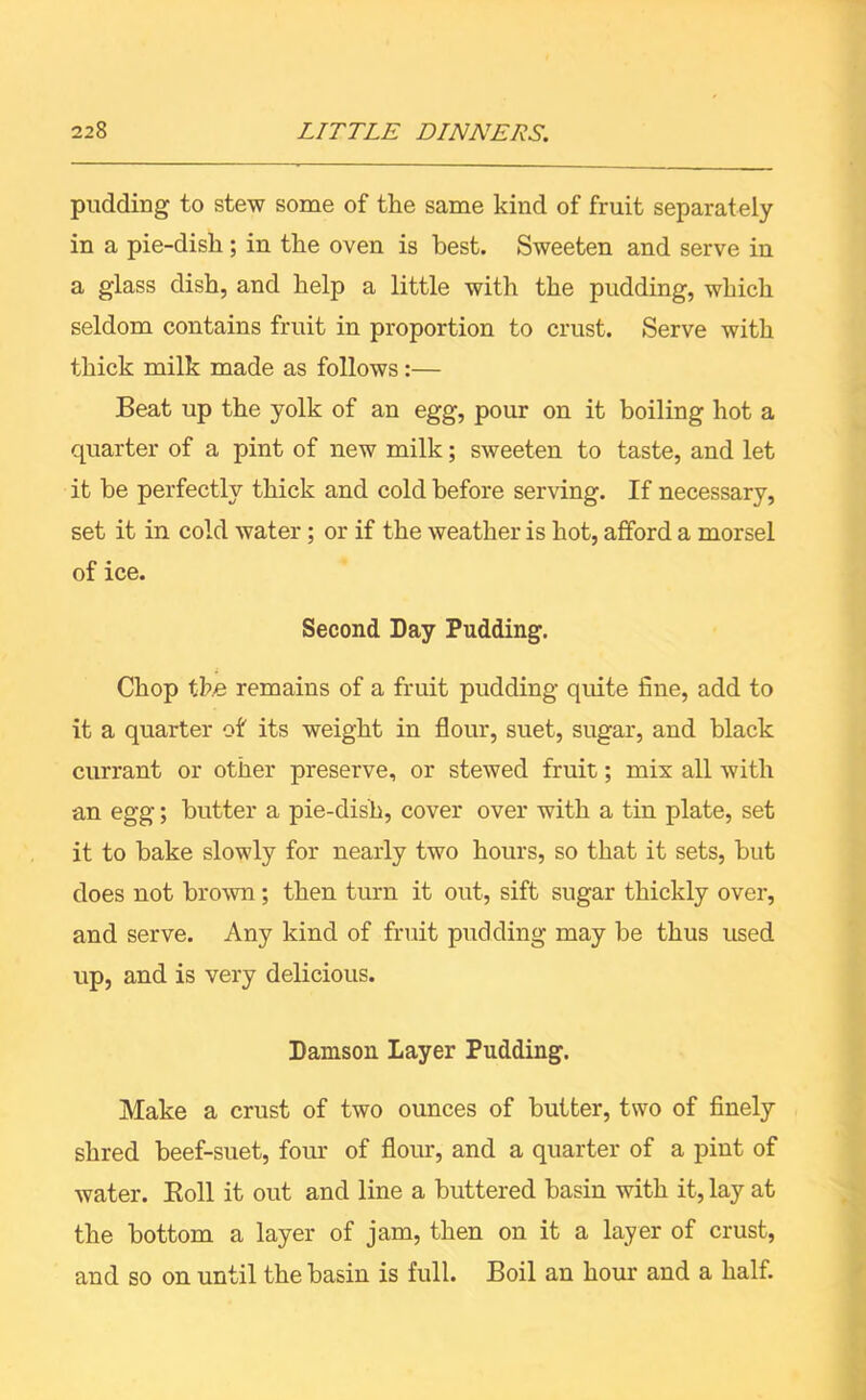 pudding to stew some of the same kind of fruit separately in a pie-dish ; in the oven is best. Sweeten and serve in a glass dish, and help a little with the pudding, which seldom contains fruit in proportion to crust. Serve with thick milk made as follows:— Beat up the yolk of an egg, pour on it boiling hot a quarter of a pint of new milk; sweeten to taste, and let it be perfectly thick and cold before serving. If necessary, set it in cold water; or if the weather is hot, afford a morsel of ice. Second Day Pudding. Chop the remains of a fruit pudding quite fine, add to it a quarter of its weight in flour, suet, sugar, and black currant or other preserve, or stewed fruit; mix all with an egg; butter a pie-dish, cover over with a tin plate, set it to bake slowly for nearly two hours, so that it sets, but does not brown; then turn it out, sift sugar thickly over, and serve. Any kind of fruit pudding may be thus used up, and is very delicious. Damson Layer Pudding. Make a crust of two ounces of butter, two of finely shred beef-suet, four of flour, and a quarter of a pint of water. Eoll it out and line a buttered basin with it, lay at the bottom a layer of jam, then on it a layer of crust, and so on until the basin is full. Boil an hour and a half.