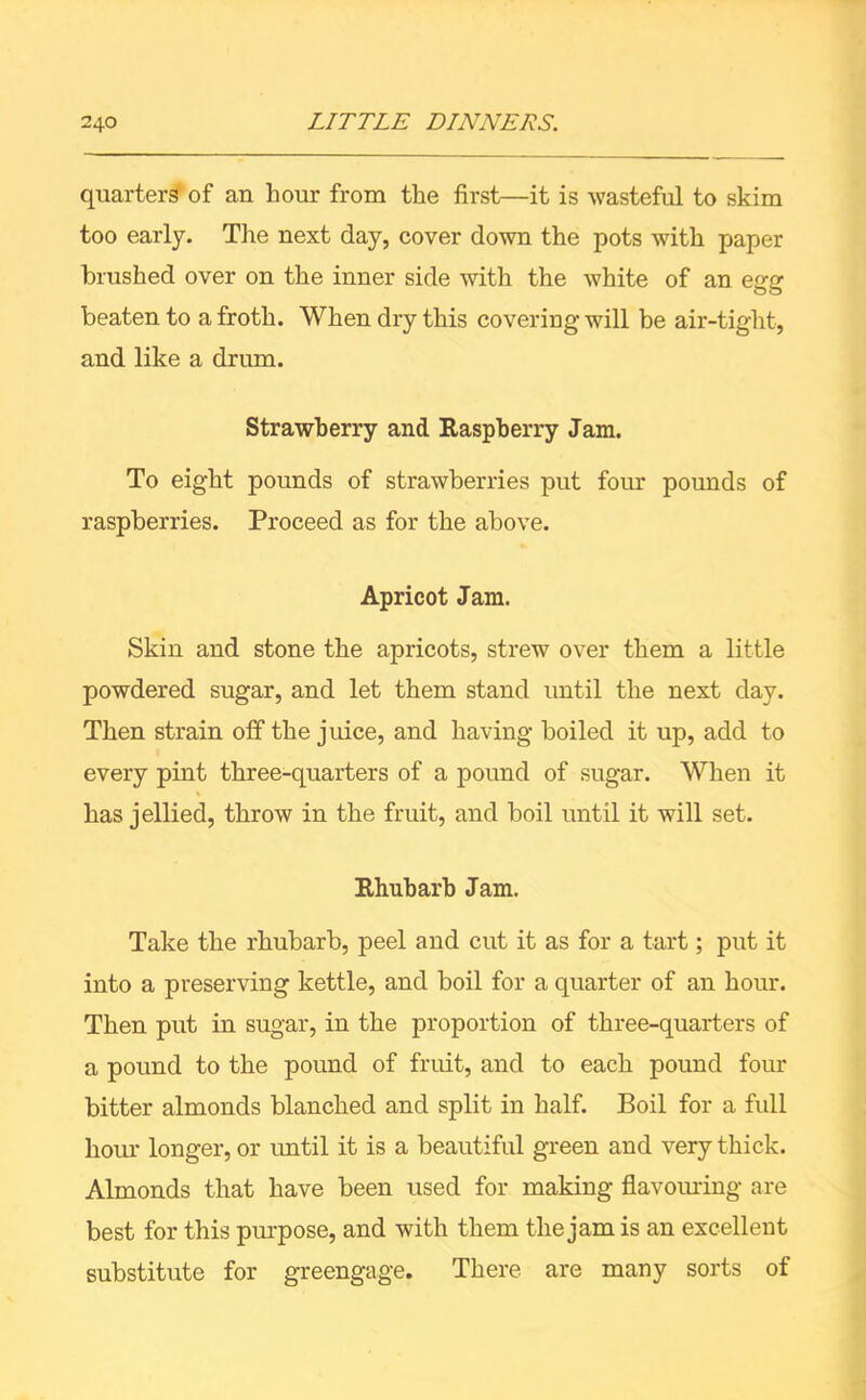 quarters of an hour from the first—it is wasteful to skim too early. The next day, cover down the pots with paper brushed over on the inner side with the white of an egg beaten to a froth. When dry this covering will be air-tight, and like a drum. Strawberry and Raspberry Jam. To eight pounds of strawberries put four pounds of raspberries. Proceed as for the above. Apricot Jam. Skin and stone the apricots, strew over them a little powdered sugar, and let them stand until the next day. Then strain off the juice, and having boiled it up, add to every pint three-quarters of a pound of sugar. When it has jellied, throw in the fruit, and boil until it will set. Rhubarb Jam. Take the rhubarb, peel and cut it as for a tart; put it into a preserving kettle, and boil for a quarter of an hour. Then put in sugar, in the proportion of three-quarters of a pound to the pound of fruit, and to each pound four bitter almonds blanched and split in half. Boil for a full hour longer, or until it is a beautiful green and very thick. Almonds that have been used for making flavouring are best for this purpose, and with them the jam is an excellent substitute for greengage. There are many sorts of