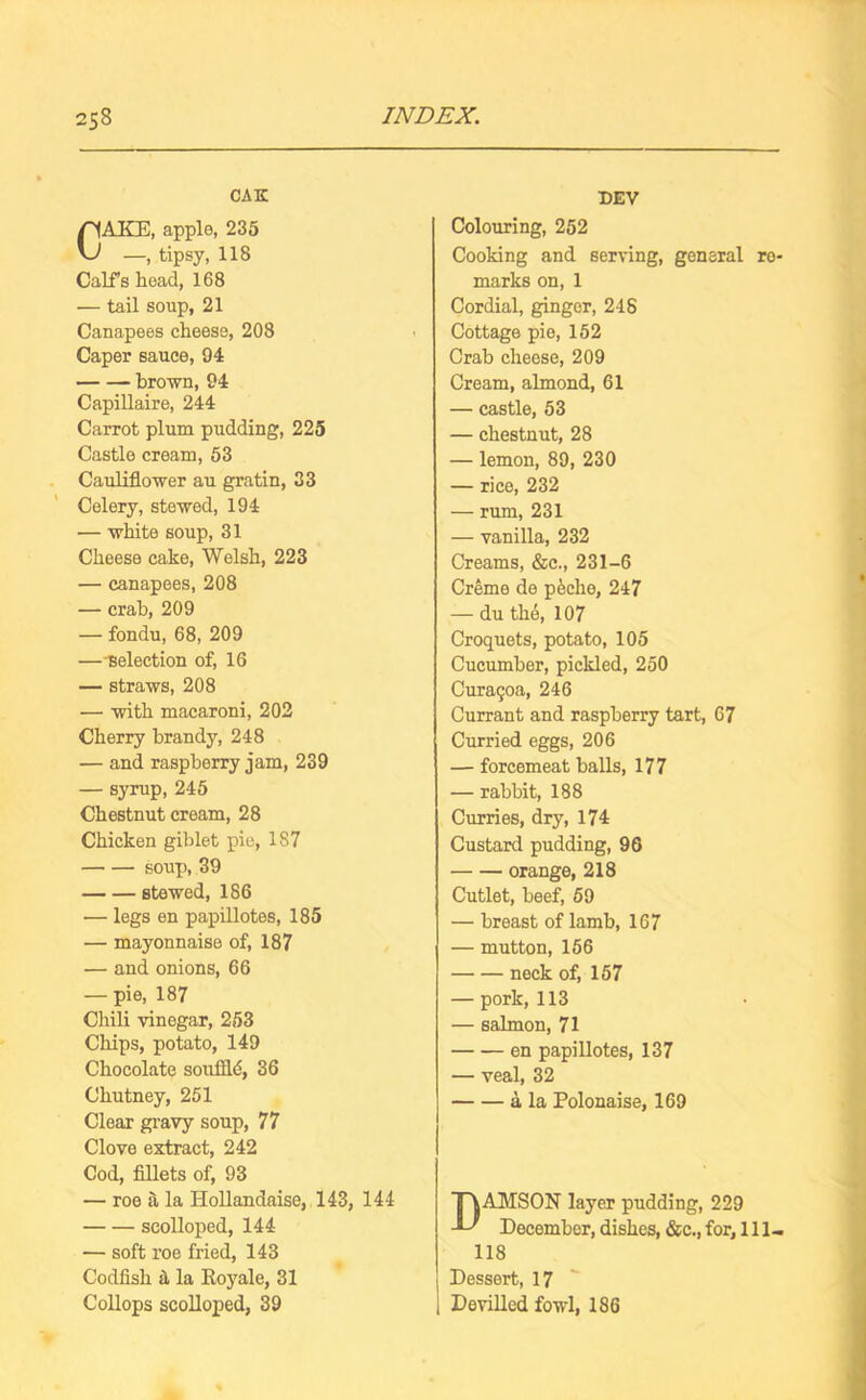 CAK CAKE, apple, 235 —, tipsy, 118 Calf’s hoad, 168 •— tail soup, 21 Canapees cheese, 208 Caper sauce, 94 brown, 94 Capillaire, 244 Carrot plum pudding, 225 Castle cream, 53 Cauliflower au gratin, 33 Celery, stewed, 194 — white soup, 31 Cheese cake, Welsh, 223 — canapees, 208 — crab, 209 — fondu, 68, 209 —-selection of, 16 — straws, 208 — with macaroni, 202 Cherry brandy, 248 — and raspberry jam, 239 — syrup, 245 Chestnut cream, 28 Chicken giblet pie, 187 soup, 39 stewed, 186 — legs en papillotes, 185 — mayonnaise of, 187 — and onions, 66 — pie, 187 Chili vinegar, 253 Chips, potato, 149 Chocolate souflld, 36 Chutney, 251 Clear gravy soup, 77 Clove extract, 242 Cod, fillets of, 93 — roe a la Hollandaise, 143, 144 scolloped, 144 — soft roe fried, 143 Codfish a, la Koyale, 31 Collops scolloped, 39 DEV Colouring, 252 Cooking and serving, general re- marks on, 1 Cordial, ginger, 248 Cottage pie, 152 Crab cheese, 209 Cream, almond, 61 — castle, 53 — chestnut, 28 — lemon, 89, 230 — rice, 232 — rum, 231 — vanilla, 232 Creams, &c., 231-6 Creme de pecho, 247 — du the, 107 Croquets, potato, 105 Cucumber, pickled, 250 Curaqoa, 246 Currant and raspberry tart, 67 Curried eggs, 206 — forcemeat balls, 177 — rabbit, 188 Curries, dry, 174 Custard pudding, 96 • orange, 218 Cutlet, beef, 59 — breast of lamb, 167 — mutton, 156 neck of, 157 — pork, 113 — salmon, 71 en papillotes, 137 — veal, 32 a la Polonaise, 169 DAMSON layer pudding, 229 December, dishes, &c., for, 111- 118 Dessert, 17 1 Devilled fowl, 186