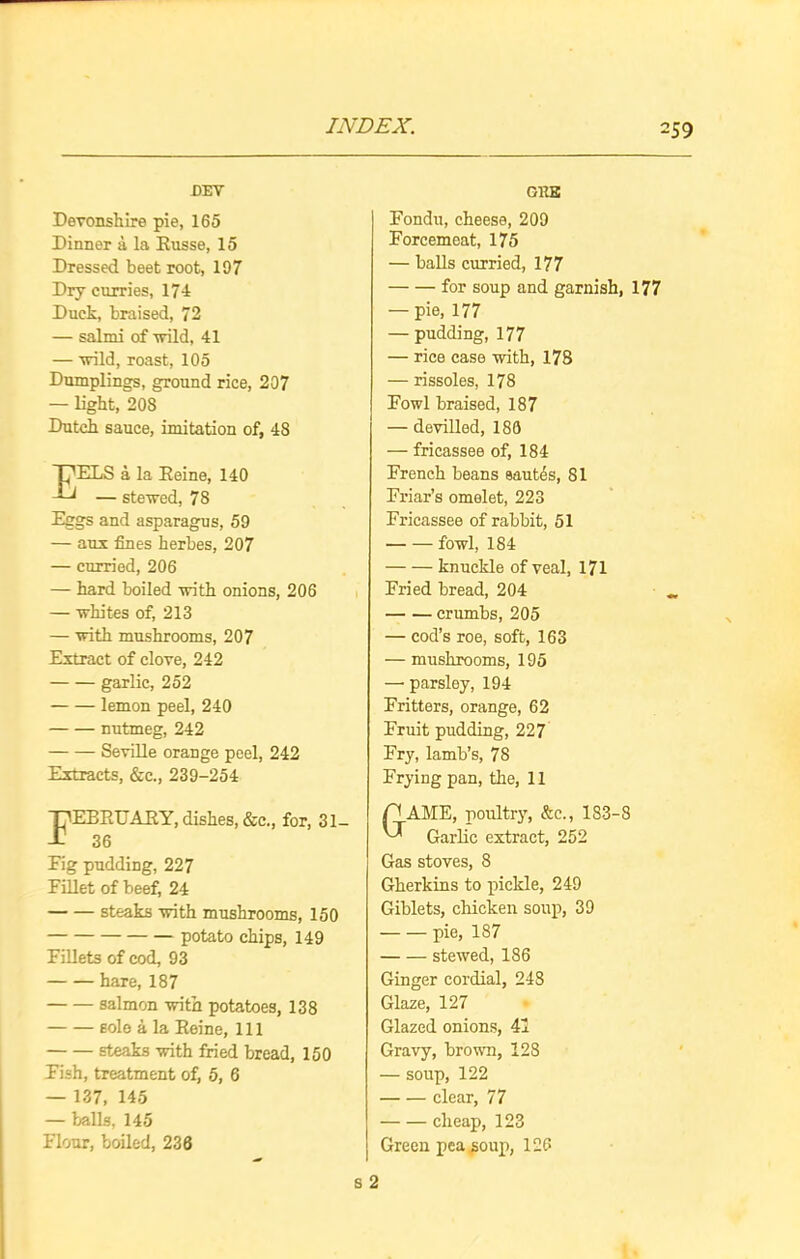 DEY Devonshire pie, 165 Dinner a la Russe, 15 Dressed beet root, 197 Dry curries, 174 Duck, braised, 72 — salmi of wild, 41 — wild, roast, 105 Dumplings, ground rice, 207 — light, 208 Dutch sauce, imitation of, 48 EELS a la Reine, 140 — stewed, 78 Eggs and asparagus, 59 — aux fines herbes, 207 — curried, 206 — hard boiled with onions, 206 — whites of, 213 — with mushrooms, 207 Extract of clove, 242 garlic, 252 lemon peel, 240 nutmeg, 242 Seville orange peel, 242 Extracts, &c., 239-254 February, dishes, &c., for, 31- 36 Fig pudding, 227 Fillet of beef, 24 steaks with mushrooms, 150 potato chips, 149 Fillets of cod, 93 hare, 187 salmon with potatoes, 138 sole a la Reine, 111 steaks with fried bread, 150 Fish, treatment of, 5, 6 — 137, 145 — balls, 145 Flour, boiled, 236 s ORB Fondu, cheese, 209 Forcemeat, 175 — balls curried, 177 for soup and garnish, 177 — pie, 177 — pudding, 177 — rice case with, 178 — rissoles, 178 Fowl braised, 187 — devilled, 180 — fricassee of, 184 French beans sautes, 81 Friar’s omelet, 223 Fricassee of rabbit, 51 fowl, 184 knuckle of veal, 171 Fried bread, 204 crumbs, 205 — cod’s roe, soft, 163 — mushrooms, 195 — parsley, 194 Fritters, orange, 62 Fruit pudding, 227 Fry, lamb’s, 78 Frying pan, the, 11 AME, poultry, &e., 183-8 Garlic extract, 252 Gas stoves, 8 Gherkins to pickle, 249 Giblets, chicken soup, 39 pie, 187 stewed, 186 Ginger cordial, 248 Glaze, 127 Glazed onions, 41 Gravy, brown, 128 — soup, 122 clear, 77 cheap, 123 Green pea soup, 126