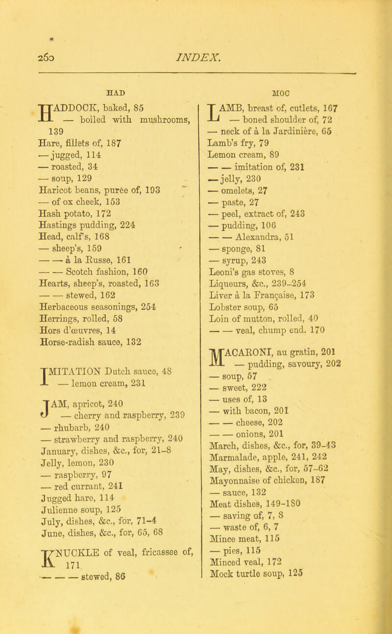 HAD Haddock, baked, 85 — boiled with mushrooms, 139 Hare, fillets of, 187 — jugged, 114 — roasted, 34 — soup, 129 Haricot beans, puree of, 193 — of ox cheek, 153 Hash potato, 172 Hastings pudding, 224 Head, calfs, 168 — sheep’s, 159 a la Russe, 161 Scotch fashion, 160 Hearts, sheep’s, roasted, 163 stewed, 162 Herbaceous seasonings, 254 Herrings, rolled, 58 Hors d’ceuvres, 14 Horse-radish sauce, 132 IMITATION Dutch sauce, 4S — lemon cream, 231 JAM, apricot, 240 — cherry and raspberry, 239 — rhubarb, 240 — strawberry and raspberry, 240 January, dishes, &c., for, 21-8 Jelly, lemon, 230 — raspberry, 97 — red currant, 241 Jugged hare, 114 Julienne soup, 125 July, dishes, &c., for, 71-4 June, dishes, &c., for, 65, 68 KNUCKLE of veal, fricassee of, 171 stewed, 86 HOC LAMB, breast of, cutlets, 167 — boned shoulder of, 72 — neck of a la Jardiniere, 65 Lamb’s fry, 79 Lemon cream, 89 imitation of, 231 — jelly, 230 — omelets, 27 — paste, 27 — peel, extract of, 243 — pudding, 106 Alexandra, 51 — sponge, 81 — syrup, 243 Leoni’s gas stoves, 8 Liqueurs, &c., 239-254 Liver a la Erantjaise, 173 Lobster soup, 65 Loin of mutton, rolled, 40 veal, chump end. 170 Macaroni, au gratin, 201 — pudding, savoury, 202 — soup, 57 — sweet, 222 — uses of, 13 — with bacon, 201 cheese, 202 onions, 201 March, dishes, &c., for, 39-43 Marmalade, apple, 241, 242 May, dishes, &c., for, 57-62 Mayonnaise of chicken, 187 — sauce, 132 Meat dishes, 149-ISO — saving of, 7, 8 — waste of, 6, 7 Mince meat, 115 — pies, 115 Minced veal, 172 Mock turtle soup, 125