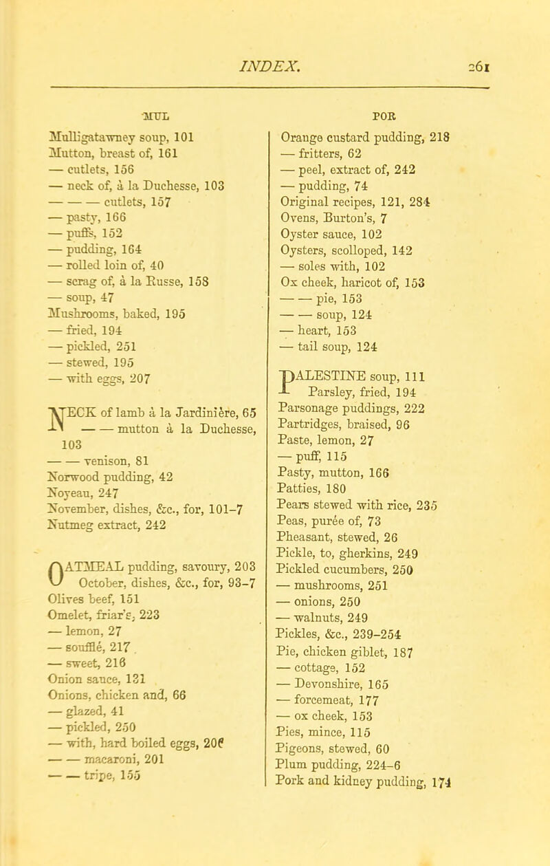 MTTL Mulligatawney soup, 101 Mutton, breast of, 161 — cutlets, 156 — neck of, a, la Duchesse, 103 cutlets, 157 — pasty, 166 — pufis, 152 — pudding, 164 — rolled loin of, 40 — scrag of, a la Kusse, 158 — soup, 47 Mushrooms, baked, 195 — fried, 194 — pickled, 251 — stewed, 195 — with eggs, 207 ECK of lamb a la Jardini&re, 65 mutton a la Duchesse, 103 venison, 81 Norwood pudding, 42 Noyeau, 247 November, dishes, &e., for, 101-7 Nutmeg extract, 242 OATMEAL pudding, savoury, 203 October, dishes, &c., for, 93-7 Olives beef, 151 Omelet, friar’s, 223 — lemon, 27 — souffle, 217 — sweet, 216 Onion sauce, 131 Onions, chicken and, 66 — glazed, 41 — pickled, 250 — with, hard boiled eggs, 206 macaroni, 201 tripe, 155 POR Orauge custard pudding, 218 — fritters, 62 — peel, extract of, 242 — pudding, 74 Original recipes, 121, 284 Ovens, Burton’s, 7 Oyster sauce, 102 Oysters, scolloped, 142 — soles with, 102 Ox cheek, haricot of, 153 pie, 153 soup, 124 — heart, 153 — tail soup, 124 PALESTINE soup, 111 Parsley, fried, 194 Parsonage puddings, 222 Partridges, braised, 96 Paste, lemon, 27 — puff, 115 Pasty, mutton, 166 Patties, 180 Pears stewed with rice, 235 Peas, puree of, 73 Pheasant, stewed, 26 Pickle, to, gherkins, 249 Pickled cucumbers, 250 — mushrooms, 251 — onions, 250 — walnuts, 249 Pickles, &c., 239-254 Pie, chicken giblet, 187 — cottage, 152 — Devonshire, 165 — forcemeat, 177 — ox cheek, 153 Pies, mince, 115 Pigeons, stewed, 60 Plum pudding, 224-6 Pork and kidney pudding, 174