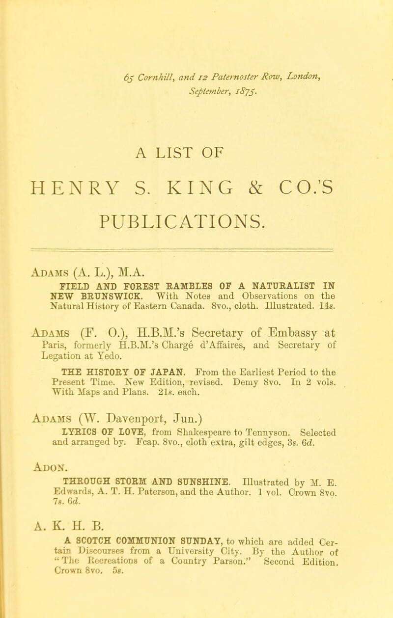 6j Cornhill, and 12 Paternoster Row, London, September, i8jp. A LIST OF HENRY S. KING & CO.’S PUBLICATIONS. Adams (A. L.), M.A. FIELD AND FOREST RAMBLES OF A NATURALIST IN NEW BRUNSWICK. With Notes and Observations on the Natural History of Eastern Canada. 8vo., cloth. Illustrated. 14s. Adams (F. 0.), H.B.M.’s Secretary of Embassy at Paris, formerly H.B.M.’s Charge d’Affaires, and Secretary of Legation at Yedo. THE HISTORY OF JAPAN. From the Earliest Period to the Present Time. New Edition, revised. Demy 8vo. In 2 vols. With Maps and Plans. 21s. each. Adams (W. Davenport, Jun.) LYRICS OF LOVE, from Shakespeare to Tennyson. Selected and arranged by. Fcap. 8vo., cloth extra, gilt edges, 3s. Gd. Adon. THROUGH STORM AND SUNSHINE. Illustrated by M. E. Edwards, A. T. H. Paterson, and the Author. 1 vol. Crown Svo. 7s. Gd. A. K. H. B. A SCOTCH COMMUNION SUNDAY, to which are added Cer- tain Discourses from a University City. By the Author of “ The Recreations of a Country Parson.” Second Edition. Crown 8vo. 5s.