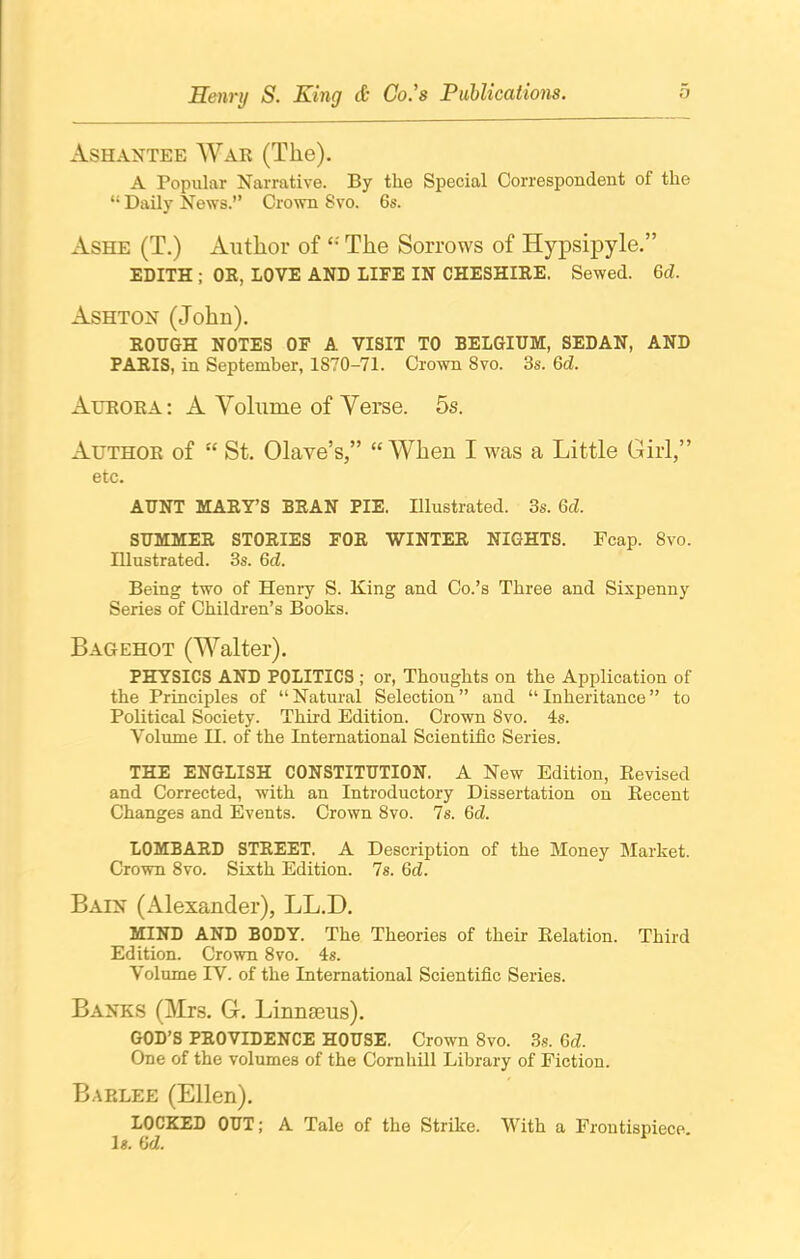 Ashantee War (The). A Popular Narrative. By the Special Correspondent ol the “ Daily News.” Crown Svo. 6s. Ashe (T.) Author of £: The Sorrows of Hypsipyle.” EDITH ; OR, LOVE AND LIFE IN CHESHIRE. Sewed. Qd. Ashton (John). ROUGH NOTES OF A VISIT TO BELGIUM, SEDAN, AND PARIS, in September, 1870-71. Crown Svo. 3s. Qd. Aurora: A Volume of Verse. 5s. Author of “ St. Olave’s,” “ When I was a Little Girl,” etc. AUNT MARY’S BRAN PIE. Illustrated. 3s. Qd. SUMMER STORIES FOR WINTER NIGHTS. Fcap. Svo. Illustrated. 3s. Qd. Being two of Henry S. King and Co.’s Three and Sixpenny Series of Children’s Books. Bagehot (Walter). PHYSICS AND POLITICS ; or, Thoughts on the Application of the Principles of “ Natural Selection ” and “ Inheritance ” to Political Society. Third Edition. Crown Svo. 4s. Volume H. of the International Scientific Series. THE ENGLISH CONSTITUTION. A New Edition, Revised and Corrected, with an Introductory Dissertation on Recent Changes and Events. Crown 8vo. 7s. Qd. LOMBARD STREET. A Description of the Money Market. Crown 8vo. Sixth Edition. 7s. Qd. Bain (Alexander), LL.D. MIND AND BODY. The Theories of their Relation. Third Edition. Crown 8vo. 4s. Volume IV. of the International Scientific Series. Banks (Mrs. G. Linnteus). GOD’S PROVIDENCE HOUSE. Crown Svo. 3s. Qd. One of the volumes of the Cornhill Library of Fiction. Barlee (Ellen). LOCKED OUT; A Tale of the Strike. With a Frontispiece. Is. Qd.