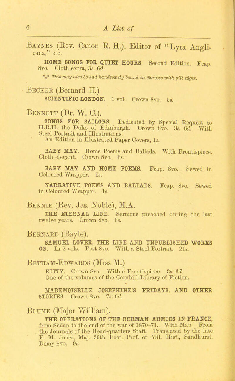 Baynes (Rev. Canon R. H.), Editor of “ Lyra Angli- cana,” etc. HOME SONGS FOR QUIET HOURS. Second Edition. Fcap. 8vo. Cloth extra, 3s. 6d. *** This may also be had handsomely bound in Morocco with gilt edges. Becker (Bernard H.) SCIENTIFIC LONDON. 1 vol. Crown 8vo. 5s. Bennett (Dr. W. C.). SONGS FOR SAILORS. Dedicated by Special Request to H.R.H. the Duke of Edinburgh. Crown 8vo. 3s. 6d. With Steel Portrait and Illustrations. An Edition in Illustrated Paper Covers, Is. BABY MAY. Home Poems and Ballads. With Frontispiece. Cloth elegant. Crown 8vo. 6s. BABY MAY AND HOME POEMS. Fcap. Svo. Sewed in Coloured Wrapper. Is. NARRATIVE POEMS AND BALLADS. Fcap. 8vo. Sewed in Coloured Wrapper. Is. Bennie (Rev. Jas. Noble), M.A. THE ETERNAL LIFE. Sermons preached during the last twelve years. Crown 8vo. 6s. Bernard (Bayle). SAMUEL LOVER, THE LIFE AND UNPUBLISHED WORKS OF. In 2 vols. Post Svo. With a Steel Portrait. 21s. Betham-Edwards (Miss M.) KITTY. Crown 8vo. With a Frontispiece. 3s. 6d. One of the volumes of the Cornhill Library of Fiction. t MADEMOISELLE JOSEPHINE’S FRIDAYS, AND OTHER STORIES. Crown 8vo. 7s. 6d. Blume (Major William). THE OPERATIONS OF THE GERMAN ARMIES IN FRANCE, from Sedan to the end of the war of 1870-71. With Map. From the Journals of the Head-quarters Staff. Translated by the late E. M. Jones, Maj. 20th Foot, Prof, of Mil. Hist., Sandhurst. Demy Svo. 9s.