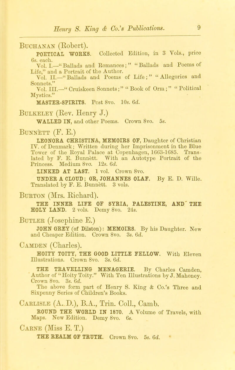 Buchanan (Robert). POETICAL WORKS. Collected Edition, in 3 Vols., price 6s. each. Yol. I—“Ballads and Romances; ” “Ballads and Poems of Life,” and a Portrait of the Author. Yol. II.—“ Ballads and Poems of Life ; ” “ Allegories and Sonnets.” Yol. III.—“ Cruiskeen Sonnets;” “ Book of Orm; ” “ Political Mystics.” MASTER-SPIRITS. Post 8vo. 10s. 6d. Bulkeley (Rev. Henry J.) WALLED IN, and other Poems. Crown 8vo. 5s. Bunnett (F. E.) LEONORA CHRISTINA, MEMOIRS OF, Daughter of Christian IY. of Denmark; Written during her Imprisonment in the Blue Tower of the Royal Palace at Copenhagen, 1663-1685. Trans- lated by F. E. Bunnett. With an Autotype Portrait of the Princess. Medium 8vo. 12s. 6d. LINKED AT LAST. 1 vol. Crown 8vo. UNDER A CLOUD; OR, JOHANNES OLAF. By E. D. Wille. Translated by F. E. Bunnett. 3 vols. Burton (Mrs. Richard). THE INNER LIFE OF SYRIA, PALESTINE, AND THE HOLY LAND. 2 vols. Demy 8vo. 24s. Butler (Josephine E.) JOHN GREY (of Dilston): MEMOIRS. By his Daughter. New and Cheaper Edition. Crown 8vo. 3s. 6d. Camden (Charles). HOITY TOITY, THE GOOD LITTLE FELLOW. With Eleven Illustrations. Crown 8vo. 3s. 6d. THE TRAVELLING MENAGERIE. By Charles Camden, Author of “ Hoity Toity.” With Ten Illustrations by J. Mahoney. Crown 8vo. 3s. 6<Z. The above form part of Henry S. King & Co.’s Three and Sixpenny Series of Children’s Books. Carlisle (A. D.), B.A., Trin. Coll., Camb. ROUND THE WORLD IN 1870. A Volume of Travels, with Maps. New Edition. Demy 8vo. 6s. Carne (Miss E. T.) THE REALM OF TRUTH. Crown 8vo. 5s. 6d.