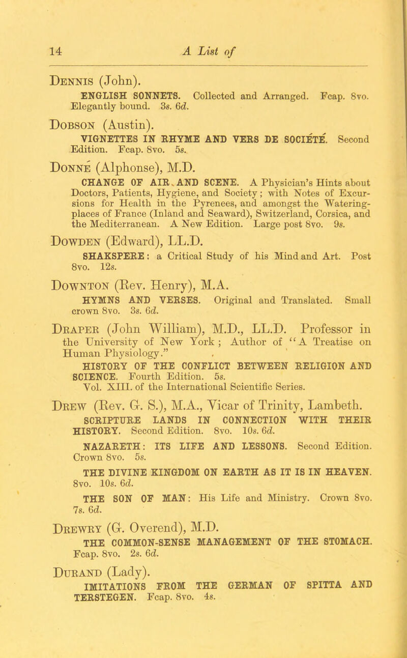 Dennis (John). ENGLISH SONNETS. Collected and Arranged. Fcap. 8vo. Elegantly bound. 3s. Gd. Dobson (Austin). VIGNETTES IN RHYME AND VERS DE SOCIETE'. Second Edition. Fcap. 8vo. 5s. Donne (Alphonse), M.D. CHANGE OF AIR. AND SCENE. A Physician’s Hints about Doctors, Patients, Hygiene, and Society; with Notes of Excur- sions for Health in the Pyrenees, and amongst the Watering- places of France (Inland and Seaward), Switzerland, Corsica, and the Mediterranean. A New Edition. Large post 8vo. 9s. Dowden (Edward), LL.D. SHAKSPERE: a Critical Study of his Mind and Art. Post 8vo. 12s. Downton (Rev. Henry), M.A. HYMNS AND VERSES. Original and Translated. Small crown 8vo. 3s. Gd. Draper (John William), M.D., LL.D. Professor in tlie University of New York; Author of “A Treatise on Human Physiology.” HISTORY OF THE CONFLICT BETWEEN RELIGION AND SCIENCE. Fourth Edition. 5s. Yol. XIII. of the International Scientific Series. Drew (Rev. G. S.), M.A., Vicar of Trinity, Lambeth. SCRIPTURE LANDS IN CONNECTION WITH THEIR HISTORY. Second Edition. 8vo. 10s. Gd. NAZARETH: ITS LIFE AND LESSONS. Second Edition. Crown 8vo. 5s. THE DIVINE KINGDOM ON EARTH AS IT IS IN HEAVEN. 8vo. 10s. Gd. THE SON OF MAN: His Life and Ministry. Crown 8vo. 7s. Gd. Drewry (G. Overend), M.D. THE COMMON-SENSE MANAGEMENT OF THE STOMACH. Fcap. 8vo. 2s. Gd. Durand (Lady). IMITATIONS FROM THE GERMAN OF SPITTA AND TERSTEGEN. Fcap. 8vo. is.