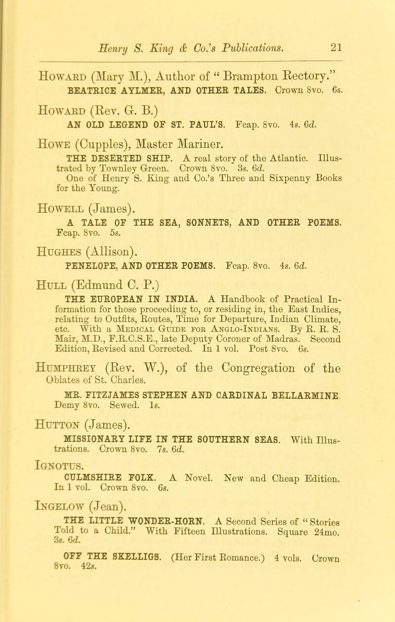 Howard (Mary M.), Author of “ Brampton Kectory.” BEATRICE AYLMER, AND OTHER TALES. Crown 8vo. 6s. Howard (Rev. G-. B.) AN OLD LEGEND OF ST. PAUL’S. Fcap. 8vo. 4s. 6d. Howe (Cupples), Master Mariner. THE DESERTED SHIP. A real story of the Atlantic. Illus- trated by Townley Green. Crown 8vo. 3s. 6d. One of Henry S. King and Co.’s Three and Sixpenny Books for the Young. Howell (James). A TALE OF THE SEA, SONNETS, AND OTHER POEMS. Fcap. 8yo. os. Hughes (Allison). PENELOPE, AND OTHER POEMS. Fcap. 8vo. 4s. 6d. Hull (Edmund C. P.) THE EUROPEAN IN INDIA. A Handbook of Practical In- formation for those proceeding to, or residing in, the East Indies, relating to Outfits, Routes, Time for Departure, Indian Climate, etc. With a Medical Guide fob Anglo-Indians. By R. R. S. Mair, M.D., F.R.C.S.E., late Deputy Coroner of Madras. Second Edition, Revised and Corrected. In 1 vol. Post 8vo. 6s. Humphrey (Rev. W.), of the Congregation of the Oblates of St. Charles. MR. FITZJAMES STEPHEN AND CARDINAL BELLARMINE Demy 8vo. Sewed. Is. Hutton (James). MISSIONARY LIFE IN THE SOUTHERN SEAS. With Illus- trations. Crown 8vo. 7s. Qd. Ignotus. CULMSHIRE FOLK. A Novel. New and Cheap Edition. In 1 vol. Crown 8vo. 6s. Ingelow (Jean). THE LITTLE WONDER-HORN. A Second Series of “ Stories Told to a Child.” With Fifteen Illustrations. Square 24mo. 3s. 6<Z. OFF THE SKELLIGS. (Her First Romance.) 4 vols. Crown 8vo. 42s.