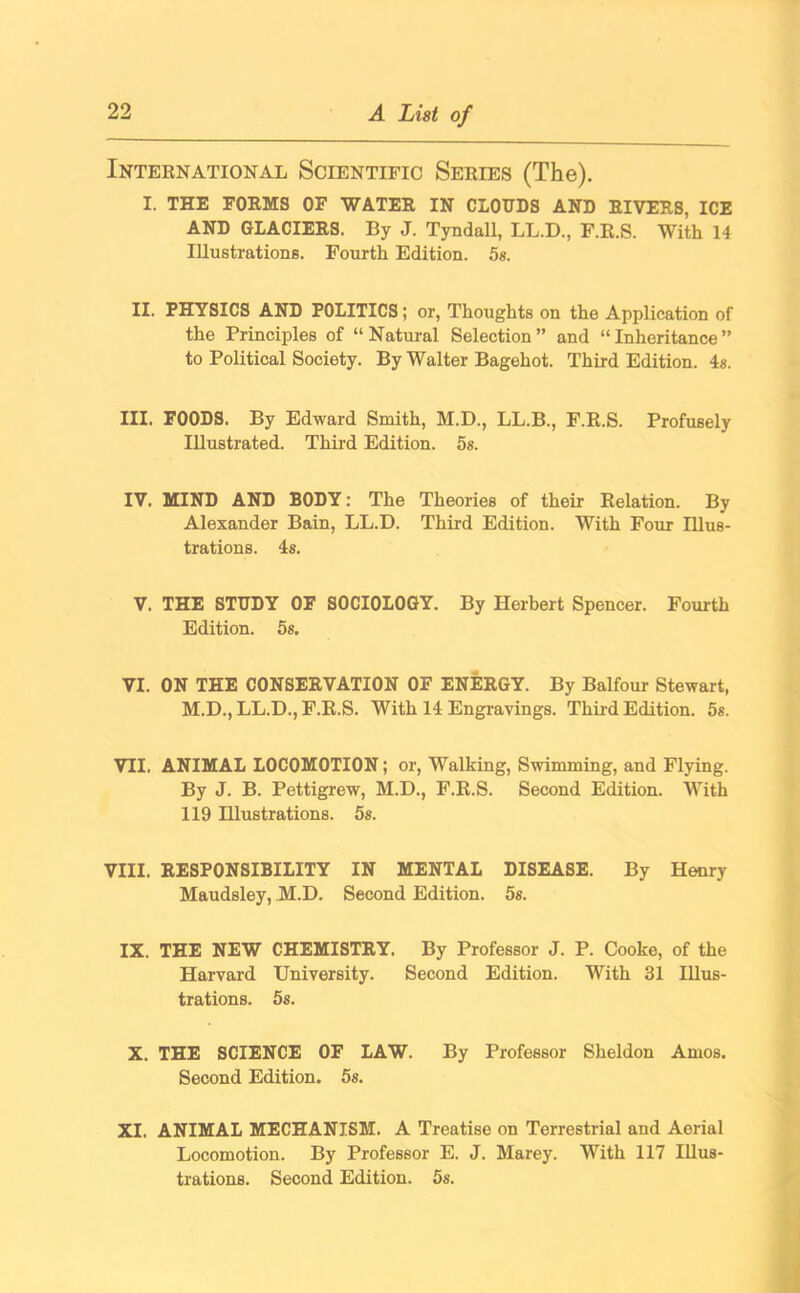 International Scientific Series (The). I. THE FORMS OF WATER IN CLOUDS AND RIVERS, ICE AND GLACIERS. By J. Tyndall, LL.D., F.R.S. With 14 Illustrations. Fourth Edition. 5s. II. PHYSICS AND POLITICS; or, Thoughts on the Application of the Principles of “Natural Selection” and “Inheritance” to Political Society. By Walter Bagehot. Third Edition. 4s. III. FOODS. By Edward Smith, M.D., LL.B., F.R.S. Profusely Illustrated. Third Edition. 5s. IV. MIND AND BODY: The Theories of their Relation. By Alexander Bain, LL.D. Third Edition. With Four Illus- trations. 4s. V. THE STUDY OF SOCIOLOGY. By Herbert Spencer. Fourth Edition. 5s. VI. ON THE CONSERVATION OF ENERGY. By Balfour Stewart, M.D., LL.D., F.R.S. With 14 Engravings. Third Edition. 5s. VII. ANIMAL LOCOMOTION; or, Walking, Swimming, and Flying. By J. B. Pettigrew, M.D., F.R.S. Second Edition. With 119 Hlustrations. 5s. VIII. RESPONSIBILITY IN MENTAL DISEASE. By Henry Maudsley, M.D. Second Edition. 5s. IX. THE NEW CHEMISTRY. By Professor J. P. Cooke, of the Harvard University. Second Edition. With 31 Illus- trations. 5s. X. THE SCIENCE OF LAW. By Professor Sheldon Amos. Second Edition. 5s. XI. ANIMAL MECHANISM. A Treatise on Terrestrial and Aerial Locomotion. By Professor E. J. Marey. With 117 Illus- trations. Second Edition. 5s.