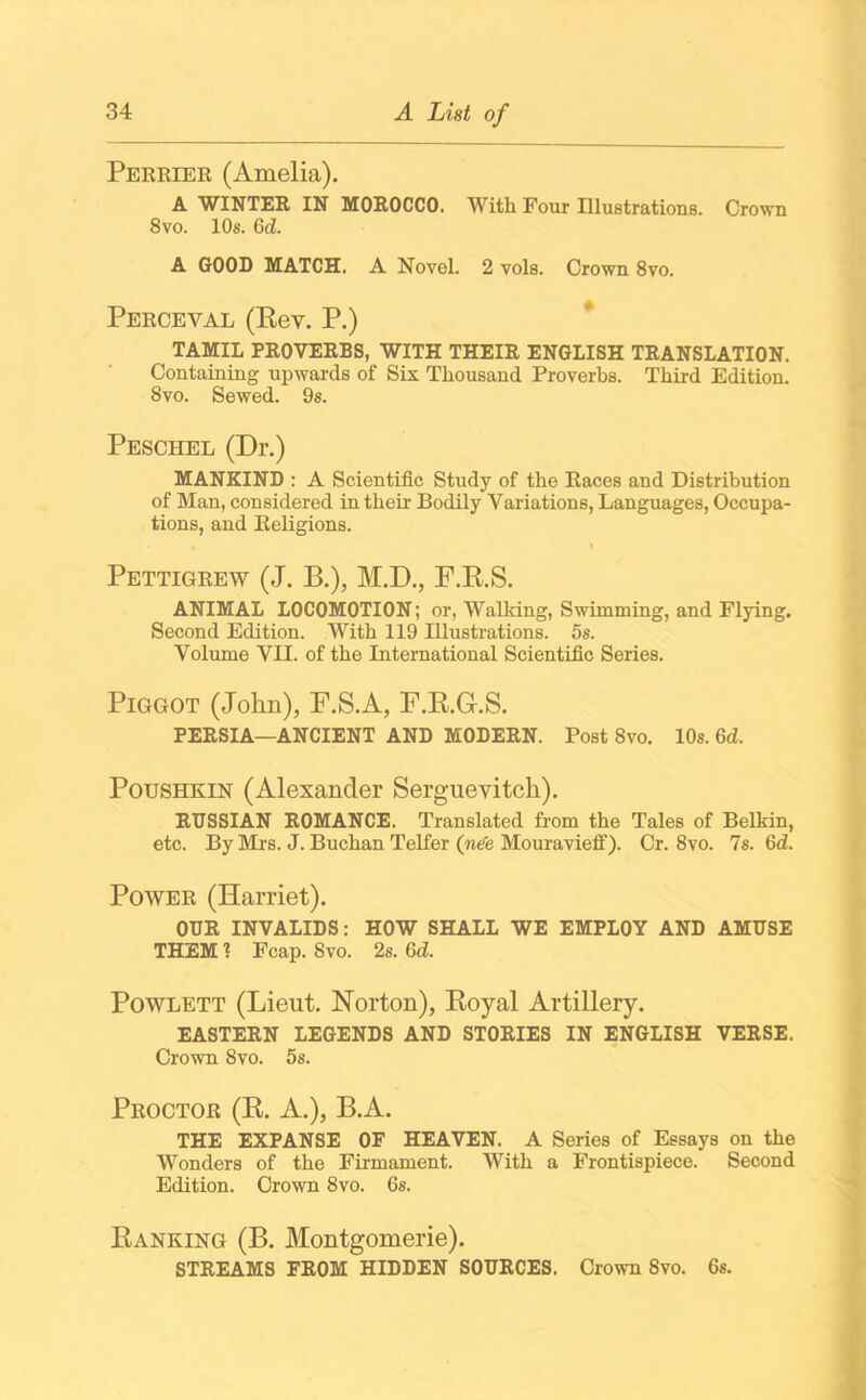 Perrier (Amelia). A WINTER IN MOROCCO. With Four Illustrations. Crown 8vo. 10s. 6cZ. A GOOD MATCH. A Novel. 2 vols. Crown 8vo. Perceval (Eev. P.) TAMIL PROVERBS, WITH THEIR ENGLISH TRANSLATION. Containing upwards of Six Thousand Proverbs. Third Edition. 8vo. Sewed. 9s. Peschel (Dr.) MANKIND : A Scientific Study of the Races and Distribution of Man, considered in their Bodily Variations, Languages, Occupa- tions, and Religions. • I Pettigrew (J. B.), M.D., F.R.S. ANIMAL LOCOMOTION; or, Walking, Swimming, and Flying. Second Edition. With 119 Illustrations. 5s. Volume VII. of the International Scientific Series. Piggot (John), F.S.A, F.R.G.S. PERSIA—ANCIENT AND MODERN. Post 8vo. 10s. 6d. Poushkin (Alexander Serguevitch). RUSSIAN ROMANCE. Translated from the Tales of Belkin, etc. By Mrs. J. Buchan Telfer (n€e Mouravieff). Cr. 8vo. Is. 6d. Power (Harriet). OUR INVALIDS: HOW SHALL WE EMPLOY AND AMUSE THEM! Fcap. 8vo. 2s. 6d. Powlett (Lieut. Norton), Royal Artillery. EASTERN LEGENDS AND STORIES IN ENGLISH VERSE. Crown Svo. 5s. Proctor (R. A.), B.A. THE EXPANSE OF HEAVEN. A Series of Essays on the Wonders of the Firmament. With a Frontispiece. Second Edition. Crown 8vo. 6s. Ranking (B. Montgomerie). STREAMS FROM HIDDEN SOURCES. Crown Svo. 6s.