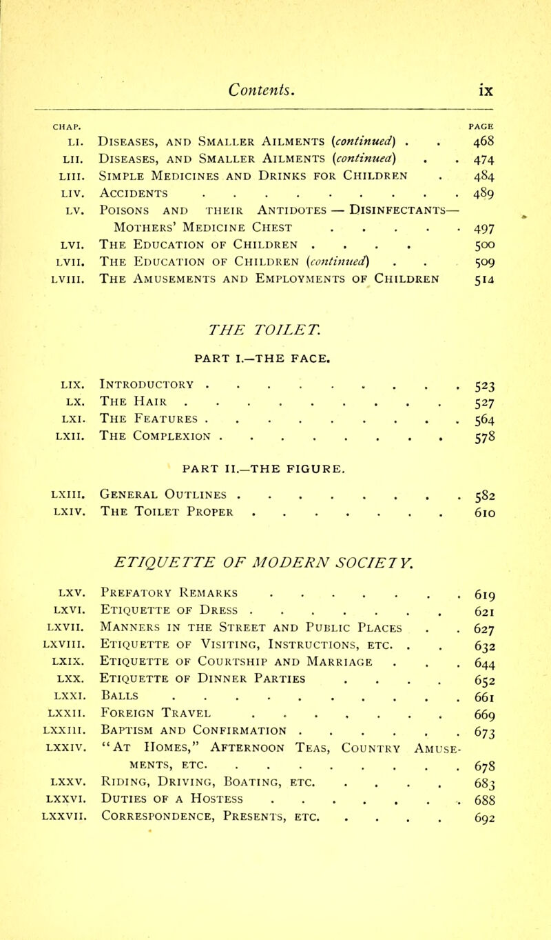 CHAP. PACE li. Diseases, and Smaller Ailments (continued) . . 468 Li 1. Diseases, and Smaller Ailments {continued) . . 474 liii. Simple Medicines and Drinks for Children . 4S4 liv. Accidents 489 lv. Poisons and tiieir Antidotes — Disinfectants— Mothers’ Medicine Chest 497 lvi. The Education of Children .... 500 lvii. The Education of Children {continued) . . 509 lviii. The Amusements and Employments of Children 514 THE TOILET. PART I.—THE FACE. lix. Introductory 523 lx. The Hair 527 lx 1. The Features 564 lxii. The Complexion 578 PART II.—THE FIGURE. lxiii. General Outlines 5S2 lxiv. The Toilet Proper 610 ETIQUETTE OF MODERN SOCIETY. lxv. Prefatory Remarks lxvi. Etiquette of Dress lxvii. Manners in the Street and Public Places lxvi 11. Etiquette of Visiting, Instructions, etc. . lxix. Etiquette of Courtship and Marriage lxx. Etiquette of Dinner Parties .... lxxi. Balls lxxii. Foreign Travel Lxxm. Baptism and Confirmation lxxiv. “At Homes,” Afternoon Teas, Country Amuse- ments, etc lxxv. Riding, Driving, Boating, etc lxxvi. Duties of a Hostess lxxvii. Correspondence, Presents, etc 619 621 627 632 644 652 661 669 673 67S 683 688 692