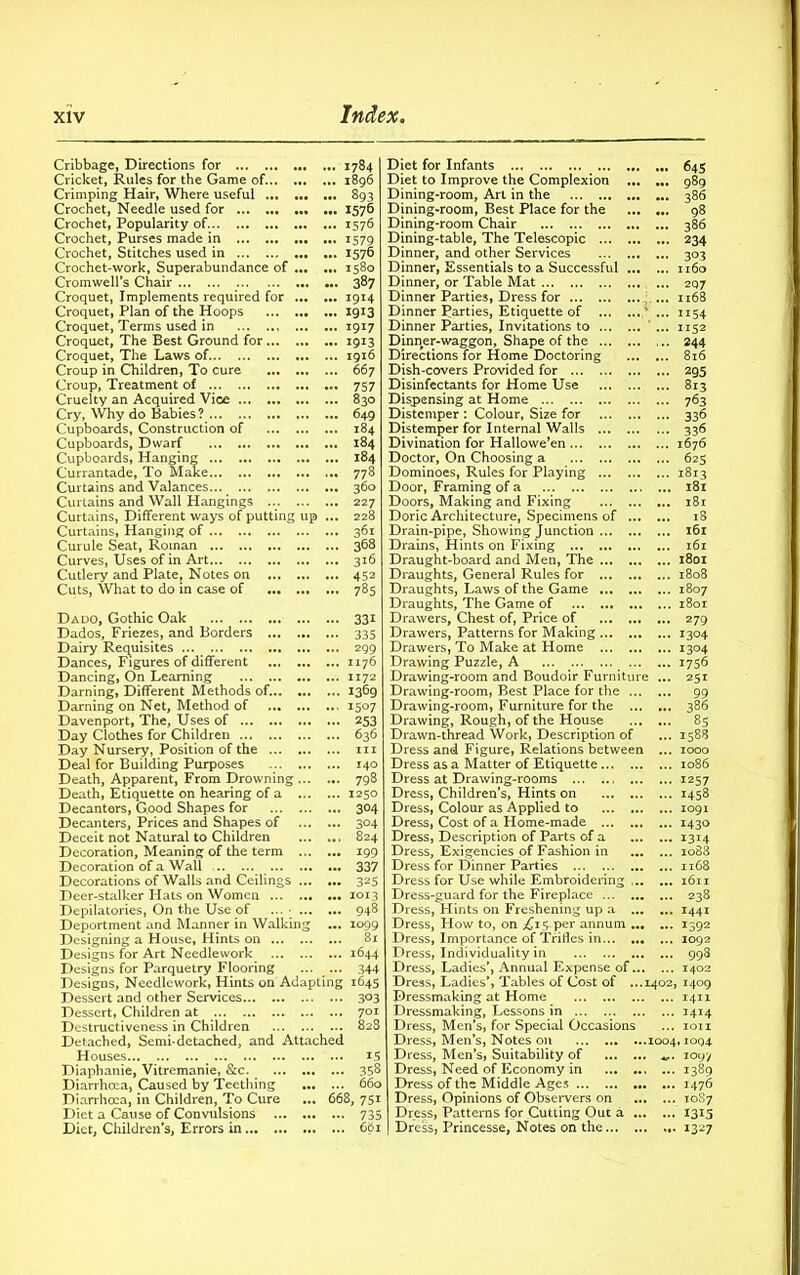 Cribbage, Directions for 1784 Cricket, Rules for the Game of 1896 Crimping Hair, Where useful 893 Crochet, Needle used for 1576 Crochet, Popularity of 1576 Crochet, Purses made in 1579 Crochet, Stitches used in 1576 Crochet-work, Superabundance of 1580 Cromwell’s Chair 387 Croquet, Implements required for 1914 Croquet, Plan of the Hoops 1913 Croquet, Terms used in 1917 Croquet, The Best Ground for 1913 Croquet, The Laws of 1916 Croup in Children, To cure 667 Croup, Treatment of 757 Cruelty an Acquired Vice 830 Cry, Why do Babies ? 649 Cupboards, Construction of 184 Cupboards, Dwarf 184 Cupboards, Hanging 184 Currantade, To Make 778 Curtains and Valances... 360 Curtains and Wall Hangings 227 Curtains, Different ways of putting up ... 228 Curtains, Hanging of 361 Curule Seat, Roman 368 Curves, Uses of in Art 316 Cutlery and Plate, Notes on 452 Cuts, What to do in case of 785 Dado, Gothic Oak 331 Dados, Friezes, and Borders 335 Dairy Requisites ... 299 Dances, Figures of different 1176 Dancing, On Learning 1172 Darning, Different Methods of. 1369 Darning on Net, Method of 1507 Davenport, The, Uses of 253 Day Clothes for Children 636 Day Nursery, Position of the hi Deal for Building Purposes 140 Death, Apparent, From Drowning 798 Death, Etiquette on hearing of a 1250 Decanters, Good Shapes for 304 Decanters, Prices and Shapes of 304 Deceit not Natural to Children 824 Decoration, Meaning of the term 199 Decoration of a Wall 337 Decorations of Walls and Ceilings 325 Deer-stalker Hats on Women 1013 Depilatories, On the Use of ... • 94^ Deportment and Manner in Walking ... 1099 Designing a House, Hints on 81 Designs for Art Needlework 1644 Designs for Parquetry Flooring ... ... 344 Designs, Needlework, Hints on Adapting 1645 Dessert and other Services 3°3 Dessert, Children at 701 Destructiveness in Children 828 Detached, Semi-detached, and Attached Houses... IS Diaphanie, Vitremanie, &c. 358 Diarrhoea, Caused by Teething 660 Diarrhoea, in Children, To Cure ... 668, 751 Diet a Cause of Convulsions 735 Diet, Children’s, Errors in 601 Diet for Infants 645 Diet to Improve the Complexion 989 Dining-room, Art in the 386 Dining-room, Best Place for the 98 Dining-room Chair 386 Dining-table, The Telescopic 234 Dinner, and other Services 303 Dinner, Essentials to a Successful 1160 Dinner, or Table Mat 207 Dinner Parties, Dress for ... 1168 Dinner Parties, Etiquette of ' ... 1154 Dinner Parties, Invitations to ... 1152 Dinner-waggon, Shape of the 244 Directions for Home Doctoring 816 Dish-covers Provided for 295 Disinfectants for Home Use 813 Dispensing at Home 763 Distemper : Colour, Size for 336 Distemper for Internal Walls 336 Divination for Hallowe’en 1676 Doctor, On Choosing a 623 Dominoes, Rules for Playing 1813 Door, Framing of a 181 Doors, Making and Fixing 181 Doric Architecture, Specimens of ... ... 18 Drain-pipe, Showing Junction 161 Drains, Hints on Fixing 161 Draught-board and Men, The 1801 Draughts, General Rules for 1808 Draughts, Laws of the Game 1807 Draughts, The Game of 1801 Drawers, Chest of, Price of 279 Drawers, Patterns for Making 1304 Drawers, To Make at Home 1304 Drawing Puzzle, A 1756 Drawing-room and Boudoir Furniture ... 251 Drawing-room, Best Place for the 99 Drawing-room, Furniture for the 386 Drawing, Rough, of the House 85 Drawn-thread Work, Description of ... 1588 Dress and Figure, Relations between ... 1000 Dress as a Matter of Etiquette 1086 Dress at Drawing-rooms 1257 Dress, Children’s, Hints on 1458 Dress, Colour as Applied to 1091 Dress, Cost of a Home-made 1430 Dress, Description of Parts of a 1314 Dress, Exigencies of Fashion in io83 Dress for Dinner Parties 1168 Dress for Use while Embroidering 1611 Dress-guard for the Fireplace 238 Dress, Hints on Freshening up a 1441 Dress, How to, on £1$ per annum 1392 Dress, Importance of Trifles in 1092 Dress, Individuality in 998 Dress, Ladies’, Annual Expense of. 1402 Dress, Ladies’, Tables of Cost of ...1402, 1409 Dressmaking at Home 1411 Dressmaking, Lessons in ... 1414 Dress, Men’s, for Special Occasions ... ion Dress, Men’s, Notes 011 1004,1094 Dress, Men’s, Suitability of 1097 Dress, Need of Economy in ... 1389 Dress of the Middle Ages 1476 Dress, Opinions of Observers on 10S7 Dress, Patterns for Cutting Out a ... ... 1315 Dress, Princesse, Notes on the 1327