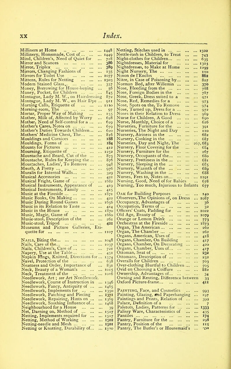 Milliners at Home Millinery, Homemade, Cost of Mind, Children’s, Need of Quiet for Mirror and Sconces Mirror, Triplex Mirrors, Changing Fashions of Mirrors for Toilet Use Mittens, Rules for Netting Modern Stained Glassv Money, Borrowing for House-buying ... Money, Pocket, for Children Montague, Lady M. W., on Hairdressing Montague, Lady M. W., on Hair Dye ... Morning Calls, Etiquette of Morning-room, The Mortar, Proper Way of Making Mother, Milk of, Affected by Worry Mother, Need of Self-control for a Mother’s Cares, Notes on Mother’s Duties Towards Children Mothers’ Medicine Chest, The Mouldings and Cornices Mouldings, Forms of Mounts for Pictures Mourning, Etiquette of Moustache and Beard, Cut of the Moustache, Rules for Keeping the Moustaches, Ladies’, To Remove Mouth, A Pretty Muralis for Internal Walls Musical Accessories Musical Fright, Game of Musical Instruments, Appearance of Musical Instruments, Family Music at the Fireside Music Books, On Making Music During Round Games Music in its Relation to Taste Music in the House Music, Magic, Game of Music-stool, Description of the Music-stool, Tripod ... .. Museums and Picture Galleries, Eti- quette for 1448 1449 728 386 389 235 1077 1503 357 56 845 872 911 1110 97 155 628 629 679 620 816 188 184 412 1252 875 876 948 976 329 421 1682 419 4i5 1871 422 1656 414 1870 1660 261 421 1107 Nails, Biting the Nails, Care of the Nails, Children’s, Care of Napery, Use at the Table... Napkin Rings, Knitted, Directions for... Navel, Protection of the Neatness and Order, Importance of Neck, Beauty of a Woman’s Neck. Treatment of the Needlework, Art ; see Art Needlework. Needlework, Course of Instruction in ... Needlework, Fancy, Antiquity of Needlework, Implements for Needlework, Patching and Piecing Needlework, Repairing, Hints on Needlework, Soothing Influence of Neighbourhood for a House Net, Darning on, Method of Netting, Implements required for Netting, Method of Working Netting-needle and Mesh Netting or Knotting, Durability of 1048 io37 721 45i 1574 638 831 1015 iot6 1346 1465 1350 1371 1369 1468 39 1507 1507 1502 1501 1500 Netting, Stitches used in 1502 Nettle-rash in Children, to Treat 743 Night-clothes for Children 635 Nightdresses, Material for 1303 Nightdresses, to Make at Home 1299 Night Nursery, The no Ninon de l’Enclos 862 Nitre, in Case of Poisoning by 807 Norman Bed, after Willemin 370 Nose, Bleeding from the 788 Nose, Foreign Bodies in the 787 Nose, Greek, Dress suited to a 971 Nose, Red, Remedies for a 973 Nose, Spots on the, To Remove 974 Nose, Turned up, Dress for a 972 Noses in their Relation to Dress 969 Nurse for Children, A Good 690 Nurse, Monthly, Choice of a 626 Nurseries, Furniture for the 391 Nurseries, The Night and Day no Nursery, Airiness in the 682 Nursery, Cooking in the 687 Nurseries, Day and Night, The ... 267,683 Nursery, Floor Covering for the 684 Nursery, Furniture for the 267 Nursery, Occupants of the 680 Nursery, Prettiness in the 681 Nursery, Sleeping in the 685 Nursery, Warmth of the 689 Nursery, Washing in the 688 Nurses, Fees to, Notes on 1191 Nursing, Good, Need of for Babies ... 678 Nursing, Too much, Injurious to Infants 677 Oak for Building Purposes Observers,The Opinions of, on Dress ... Occupancy, Advantages of Occupation, Terms of Officers' Coats, Padding for Old Age, Beauty of Orange or Lemon Drink Orchestras at the Fireside Organ, The American Organ, The Chamber Organs, American, Uses of Organs, Chamber, On Building Organs, Chamber, On Decorating Organs, Chamber, Uses of Ottoman, Seat of Ottomans, Description of Overalls for Children Over-clothing Hurtful to Children Ovid on Choosing a Coiffure Ownership, Advantages of Owning and Renting, Difference between Oxford Picture-frame 140 1087 36 32 1022 1079 773 1873 262 262 418 4i7 420 4i7 232 232 703 705 882 34 33 411 Painting, Face, and Cosmetics Painting, Glazing, tfnd Paperhanging Paintings and Prints, Relation of ... Palace, Definition of a Paletots, Ladies, Patterns for Palissy Ware, Characteristics of Pantiles Pantry, Furniture for the Pantry, Position of the Pantry, The Butler’s or Housemaid’s ... 993 ... 197 399 ... 7 ... 1333 ... 435 US 'Vw