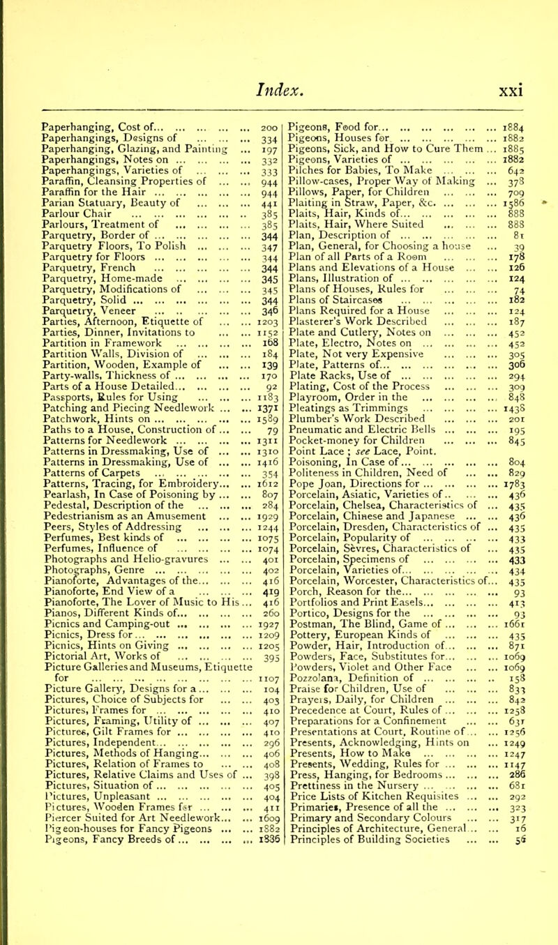 Paperhanging, Cost of 200 Paperhangings, Designs of 334 Paperhanging, Glazing, and Painting ... 197 Paperhangings, Notes on 332 Paperhangings, Varieties of 333 Paraffin, Cleansing Properties of 944 Paraffin for the Hair 944 Parian Statuary, Beauty of 441 Parlour Chair 385 Parlours, Treatment of 385 Parquetry, Border of 344 Parquetry Floors, To Polish 347 Parquetry for Floors 344 Parquetry, French 344 Parquetry, Home-made 345 Parquetry, Modifications of 345 Parquetry, Solid 344 Parquetry, Veneer 346 Parties, Afternoon, Etiquette of 1203 Parties, Dinner, Invitations to 1152 Partition in Framework 168 Partition Walls, Division of 184 Partition, Wooden, Example of 139 Party-walls, Thickness of 170 Parts of a House Detailed 92 Passports, Rules for Using 1183 Patching and Piecing Needlework 1371 Patchwork, Hints on 1589 Paths to a House, Construction of 79 Patterns for Needlework 1311 Patterns in Dressmaking, Use of 1310 Patterns in Dressmaking, Use of 1416 Patterns of Carpets 354 Patterns, Tracing, for Embroidery 1612 Pearlash, In Case of Poisoning by 807 Pedestal, Description of the 284 Pedestrianism as an Amusement 1929 Peers, Styles of Addressing 1244 Perfumes, Best kinds of 1075 Perfumes, Influence of 1074 Photographs and Helio-gravures 401 Photographs, Genre 402 Pianoforte, Advantages of the 416 Pianoforte, End View of a 419 Pianoforte, The Lover of Music to His ... 416 Pianos, Different Kinds of... ... 260 Picnics and Camping-out 1927 Picnics, Dress for 1209 Picnics, Hints on Giving 1205 Pictorial Art, Works of 395 Picture Galleries and Museums, Etiquette for 1107 Picture Galleiy, Designs for a 104 Pictures, Choice of Subjects for 403 Pictures, Frames for 410 Pictures, Framing, Utility of 407 Pictures, Gilt Frames for 410 Pictures, Independent 296 Pictures, Methods of Hanging 406 Pictures, Relation of Frames to 408 Pictures, Relative Claims and Uses of ... 398 Pictures, Situation of 405 Pictures, Unpleasant 404 Pictu-res, Wooden Frames fisr 411 Piercer Suited for Art Needlework 1609 Pigeon-houses for Fancy Pigeons 1882 Pigeons, Fancy Breeds of i836 Pigeons, Food for Pigeons, Houses for Pigeons, Sick, and How to Cure Them ... Pigeons, Varieties of Pilches for Babies, To Make Pillow-cases, Proper Way of Making ... Pillows, Paper, for Children Plaiting in Straw, Paper, &c Plaits, Hair, Kinds of Plaits, Hair, Where Suited Plan, Description of Plan, General, for Choosing a house Plan of all Parts of a Room Plans and Elevations of a House Plans, Illustration of Plans of Houses, Rules for Plans of Staircase* Plans Required for a House Plasterer’s Work Described Plate and Cutlery, Notes on Plate, Electro, Notes on ... Plate, Not very Expensive Plate, Patterns of. Plate Racks, Use of Plating, Cost of the Process Playroom, Order in the Pleatings as Trimmings Plumber’s Work Described Pneumatic and Electric Bells Pocket-money for Children Point Lace ; see Lace, Point. Poisoning, In Case of Politeness in Children, Need of Pope Joan, Directions for Porcelain, Asiatic, Varieties of Porcelain, Chelsea, Characteristics of ... Porcelain, Chinese and Japanese Porcelain, Dresden, Characteristics of ... Porcelain, Popularity of Porcelain, Sevres, Characteristics of Porcelain, Specimens of Porcelain, Varieties of Porcelain, Worcester, Characteristics of... Porch, Reason for the Portfolios and Print Easels Portico, Designs for the Postman, The Blind, Game of Pottery, European Kinds of Powder, Hair, Introduction of Powders, Face, Substitutes for Powders, Violet and Other Face Pozzolana, Definition of Praise for Children, Use of Prayers, Daily, for Children Precedence at Court, Rules of Preparations for a Confinement Presentations at Court, Routine of Presents, Acknowledging, Hints on Presents, How to Make Presents, Wedding, Rules for PresSj Hanging, for Bedrooms Prettiness in the Nursery Price Lists of Kitchen Requisites Primaries, Presence of all the Primary and Secondary Colours Principles of Architecture, General Principles of Building Societies 1884 1882 1885 1882 642 373 709 1586 888 39 178 126 124 74 182 124 187 452 452 305 306 294 309 848 143s 20 r 195 845 804 829 1783 436 435 436 435 433 435 433 434 435 93 41.3 93 l66l 435 871 1069 1069 158 833 842 1258 63* 1256 1249 1247 1147 286 681 292 323 3i7 16 56