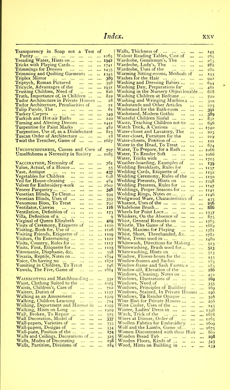 Transparency in Soap not a Test of Purity Treading Water, Hints on Tricks with Playing Cards Trimmings for Dresses Trimming and Quilting Garments Triplex Mirror Triptych, Roman Pictured Tricycle, Advantages of the Trusting Children, Need of Truth, Importance of, in Children Tudor Architecture in Private Houses ... Tudor Architecture, Peculiarities of Tulip Puzzle, The Turkey Carpets Turkish and Hot-air Baths Turning and Altering Dresses Turpentine for Paint Marks Turpentine, Use of, as a Disinfectant ... Tuscan Order of Architecture Twirl the Trencher, Game of Unconsciousness, Causes and Cure of Unselfishness a Necessity in Society Vaccination, Necessity of Value, Actual, of a House Vase, Antique Vegetables for Children Veil for House-cleaning Velvet for Embroidery-^ ork Veneer Parquetry Venetian Blinds, To Clean Venetian Blinds, Uses of Venomous Bites, To Treat Ventilator, Canvas Ventilation, Definition of Villa; Definition of a Virginal of Queen Elizabeth Visits of Ceremony, Etiquette of Visiting, Book for, Use of Visiting Friends, Etiquette of ... Visitors, On Entertaining Visits, Country, Rules for Visits, First, Etiquette for Vitremanie, Diapnanie, &c. Vivaria, Reptile, Notes on Voice, On having no Vomiting in Children, To Treat Vowels, The Five, Game of Wainscoting and Matchboarding Waist, Clothing Suited to the Waists, Children's, Care of Waiter?, Duties of Walking as an Amusement Walking, Children Learning Walking, Deportment and Manner in ... Walking, Hints on Long Wall, Broken. To Repair Wall Decoration, Model of Wall-papers, Varieties of Wall-papers, Designs of Wall-piate, Position of the Walls and Ceilings, Decorations of Walls, Modes of Decorating Walls, Partition, Divisions of 1065 1942 I74I 1435 1345 389 396 I931 826 822 28 21 61 349 220 1441 482 815 18 1687 797 1085 761 55 437 698 464 1602 346 594 359 792 116 173 9 419 1120 1116 1109 1122 1117 1115 358 1S94 1872 746 1664 33i 1025 712 ii57 1929 7H 1099 1929 575 337 333 334 174 325 198 184 Walls, Thickness of Walnut Reading Tables, Cost of Wardrobe, Gentleman’s, The Wardrobe, Lady's, The Wardrobe, Uses of the Warming Sitting-rooms, Methods of Washes Tor the Hair Washing and Dressing Babies Washing Day, Preparations for Washing in the Nursery Objectionable ... Washing Children at Bedtime Washing and Wringing Machines Washstands and Other Articles Washstand for the Bath-room Washstand, Modern Gothic Wasteful Children Sinful Waste, Teaching Children not to Watch Trick, A Curious Water-closet and Lavatory, The Water-closet, Furniture for the Water-closets, Position of Water in the Head, To Treat Water, To Prepare, for a Bath Water, To Render Soft Water, Tricks with Weather-boarding, Examples of Wedding Breakfasts, Rules for Wedding Cards, Etiquette of Wedding Ceremony, Rules of the Wedding Presents, Hints on Wedding Presents, Rules for Weddings, Proper Seasons for Wedding Rings, Notes on Wedgwood Ware, Characteristics of Whatnot, Uses of the Whalebone Brush Wheels for Point Lace Whiskers, On the Absence of Whist, General Remarks on Whistle, The Game of the Whist, Maxims for Playing Whist, Short, Threehanded, &c Whist, Terms used in Whitewash, Directions for Making Whitewashing, Brush used for Whitewashing, Hints on Window, Flower-boxes for the Window-frames and Sashes Window-frame and Sash Fastener Window-sill, Elevation of the ... Windows, Cleaning, Notes on Windows, Illustrations of Windows, Need of Windows, Principles of Building Windows, Stained, In Private Houses ... Windows, To Render Opaque Wine Bins for Private Houses Wine Cooler, Uses of the Winter, Ladies’ Dress in ... ... Witch, Trick of the Wines at Dinner, Order of Woollen Fabrics for Embroidery Wolf and the Lambs, Game of Women Discontented with their Hair ... Wooden Bread Tub Wooden Floors, Kinds of ... Wood, Hints on Building in - ... 145 265 283 282 280 *93 94? 644 481 688 720 300 275 391 389 832 696 1740 219 121 674 1066 1066 1715 139 ii57 1152 1150 1248 1147 1141 1146 435 256 886 1537 875 1:765 1689 1781 1782 5i3 513 5i3 443 183 183 186 472 169 355 169 196 356 296 245 1398 1678 1165 1609 1675 862 2g8 343 139