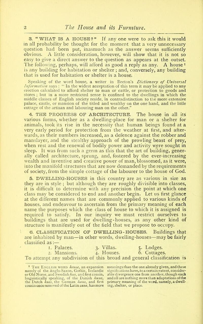 3. “WHAT IS A HOUSE?” If any one were to ask this it would in all probability be thought for the moment that a very unnecessary question had been put, inasmuch as the answer seems sufficiently obvious. A little consideration, however, will show that it is not so easy to give a direct answer to the question as appears at the outset. The following, perhaps, will afford as good a reply as any. A house 1 is any building for habitation or shelter; and, conversely, any building that is used for habitation or shelter is a house. Speaking of the word house, a writer in Beeton’s Dictionary of Universal Information says :  In the widest acceptation of this term it may be applied to any erection calculated to afford shelter to man or cattle, or protection to goods and stores ; but in a more restricted sense is confined to the dwellings in which the middle classes of English society reside, in contradistinction to the more extensive palace, castle, or mansion of the titled and wealthy on the one hand, and the little cottage of the artisan and labouring man on the other.” 4. THE PROGRESS OF ARCHITECTURE. The house in all its various forms, whether as a dwelling-place for man or a shelter for animals, took its rise in the necessity that human beings found at a very early period for protection from the weather at first, and after- wards, as their numbers increased, as a defence against the robber and manslayer, and the stealthy approach of the prowling beast of prey, when rest and the renewal of bodily power and activity were sought in sleep. It was from such a germ as this that the art of building, gener- ally called architecture, sprung, and, fostered by the ever-increasing wealth and inventive and creative power of man, blossomed, as it were, into the manifold structures that are now demanded by the requirements of society, from the simple cottage of the labourer to the house of God. 5. DWELLING-HOUSES in this country are as various in size as they are in style ; but although they are roughly divisible into classes, it is difficult to determine with any precision the point at which one class may be considered to end and another begin. Let us first glance at the different names that are commonly applied to various kinds of houses, and endeavour to ascertain from the primary meaning of each name the purposes which the class of house to which it is assigned is required to satisfy. In our inquiry we must restrict ourselves to buildings that are used for dwelling-houses, as any other kind of structure is manifestly out of the field that we propose to occupy. 6. CLASSIFICATION OF DWELLING-HOUSES. Buildings that are inhabited by man—in other words, dwelling-houses—may be fairly classified as:— 1. Palaces. 3. Villas. 5. Lodges. 2. Mansions. 4. Houses. 6. Cottages. To attempt any subdivision of this broad and general classification is 1 The English word house, an expansion meanings than the one already given, and these merely of the Anglo-Saxon, Gothic, Icelandic significations have, to a certain extent, consider- or Old Norse, and Swedish kus, and first cousin, able divergence one from another, though each linguistically speaking, of the Danish huus, and all are nothing more than adaptations of the the Dutch huis, the German haus, and first primary meaning of the word, namely, a dwell- cousin once removed of the Latin ca2at has more mg, shelter, or place.