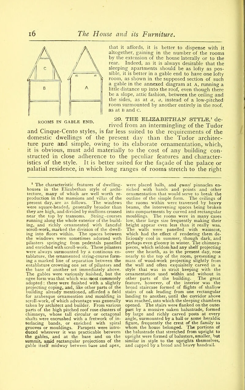 that it affords, it is better to dispense with it altogether, gaining in the number of the rooms by the extension of the house laterally or to the rear. Indeed, as it is always desirable that the sleeping apartments should be as lofty as pos- sible, it is better in a gable end to have one lofty room, as shown in the supposed section of such a gable in the annexed diagram at A, running a little distance up into the roof, even though there be a slope, attic fashion, between the ceiling and the sides, as at a, a, instead of a low-pitched room surmounted by another entirely in the roof, as at B and c. 29. THE ELIZABETHAN STYLE,’ de- rived from an intermingling of the Tudor and Cinque-Cento styles, is far less suited to the requirements of the domestic dwellings of the present day than the Tudor architec- ture pure and simple, owing to its elaborate ornamentation, which, it is obvious, must add materially to the cost of any building con- structed in close adherence to the peculiar features and character- istics of the style. It is better suited for the fagade of the palace or palatial residence, in which long ranges of rooms stretch to the right 1 The characteristic features of dwelling- houses in the Elizabethan style of archi- tecture, many of which are well worth re- production in the mansions and villas of the present day, are as follows. The windows were square-headed, generally broader than they are high, and divided by mullions crossed near the top by transoms. String-courses running along the whole exterior of the build- ing, and richly ornamented with fanciful scroll-work, marked the division of the dwell- ing into floors within. The spaces between the windows were sometimes adorned with pilasters springing from pedestals panelled and enriched with scroll-work. These pilasters were always surmounted by a continous en- tablature, the ornamented string-course form- ing a marked line of separation between the entablature crowning one set of pilasters and the base of another set immediately above. The gables were variously finished, but the ogee form was that which was most commonly adopted : these were finished with a slightly projecting coping, and, like other parts of the building already mentioned, afforded a field for arabesque ornamention and moulding in scroll-work, of which advantage was generally taken by architect and builder. From various parts of the high pitched roof rose clusters of chimneys, whose tall circular or octagonal shafts were encrushed with a fretwork of in- terlacing bands, or enriched with spiral grooves or mouldings. Parapets were intro- duced wherever it was practicable between the gables, and at tfie base and on the summit, amid rectangular projections of the gable itself midway between base and apex, were placed balls, and quasi pinnacles en- riched with bands and points and other ornamentation that would serve to break the outline of the simple form. The ceilings of the rooms within were traversed by heavy beams, the intervening spaces being broken into compartments by curved and rectangular mouldings. The rooms were in many cases low, their large size frequently making their height appear even less than it really was. The walls were panelled with wainscot, which had the effect of rendering them de- liciously cool in summer, though dark, and perhaps even gloomy in winter. The chimney- pieces, which seldom had any shelf projecting over the hearth, as in the present day, rose nearly to the top of the room, presenting a mass of wood-work projecting slightly from the wall and often exquisitely carved in a style that was in strict keeping with the ornamentation used within and without in other parts of the building. The great feature, however, of the interior was the broad staircase formed of flights of shallow stairs of oak leading from one rectangular landing to another, until the corridor above was reached, into which the sleeping chambers opened. The stairs were flanked on the outei art by a massive oaken balustrade, formed y large and richly carved posts at every angle, surmounted by a ball or some heraldic figure, frequently the crest of the family to whom the house belonged. The portions ot the balustrade that stretched from upright to upright were formed of balusters, smaller, but similar in style to the uprights themselves, and capped by a broad and heavy handrail.